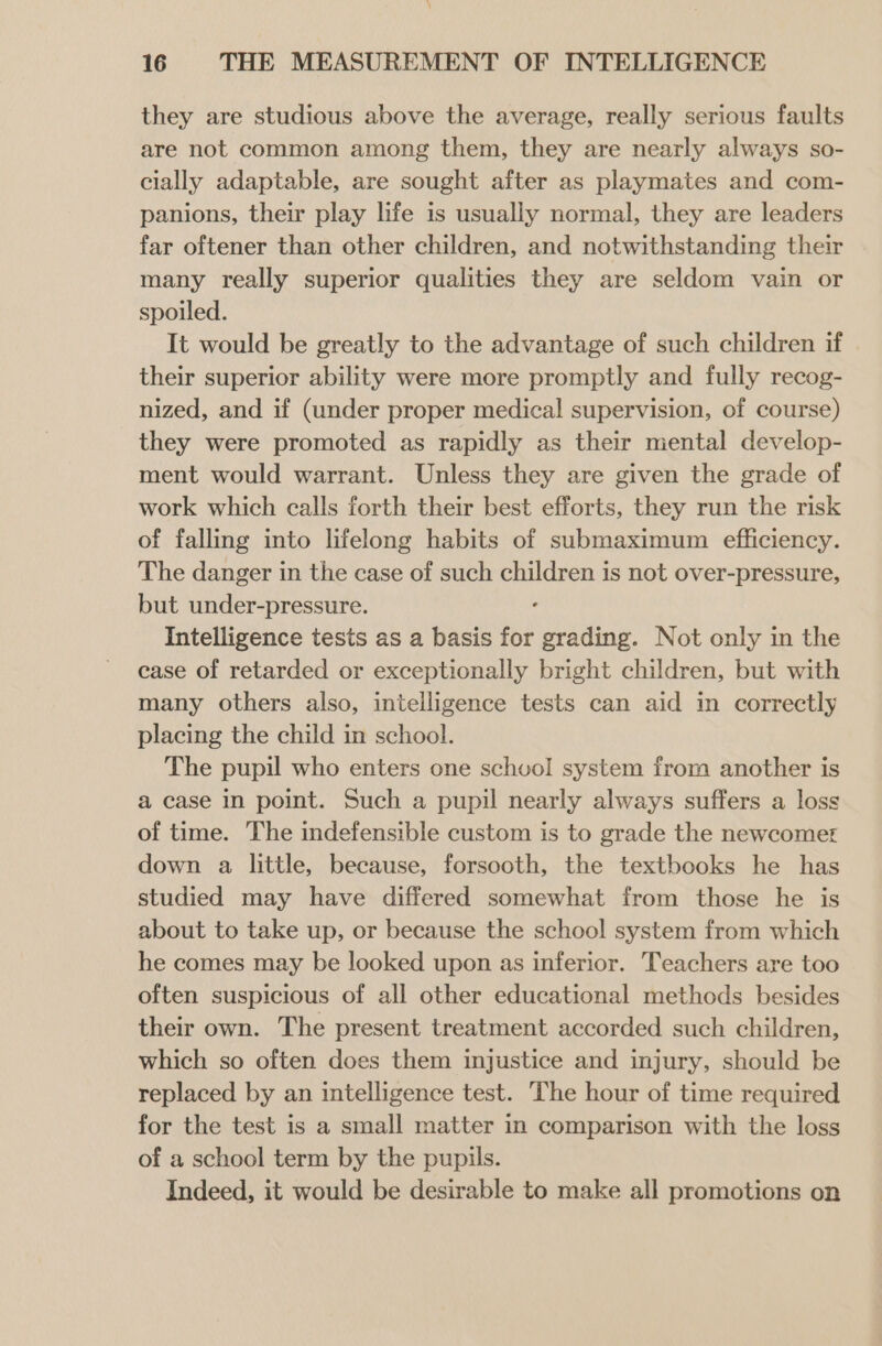 they are studious above the average, really serious faults are not common among them, they are nearly always so- cially adaptable, are sought after as playmates and com- panions, their play life is usually normal, they are leaders far oftener than other children, and notwithstanding their many really superior qualities they are seldom vain or spoiled. It would be greatly to the advantage of such children if their superior ability were more promptly and fully recog- nized, and if (under proper medical supervision, of course) they were promoted as rapidly as their mental develop- ment would warrant. Unless they are given the grade of work which calls forth their best efforts, they run the risk of falling into lifelong habits of submaximum efficiency. The danger in the case of such Sager is not over-pressure, but under-pressure. Intelligence tests as a basis for grading. Not only in the case of retarded or exceptionally bright children, but with many others also, intelligence tests can aid in correctly placing the child in school. The pupil who enters one schvol system from another is a case in point. Such a pupil nearly always suffers a loss of time. The indefensible custom is to grade the newcomer down a little, because, forsooth, the textbooks he has studied may have differed somewhat from those he is about to take up, or because the school system from which he comes may be looked upon as inferior. Teachers are too often suspicious of all other educational methods besides their own. The present treatment accorded such children, which so often does them injustice and injury, should be replaced by an intelligence test. The hour of time required for the test is a small matter in comparison with the loss of a school term by the pupils. Indeed, it would be desirable to make all promotions on