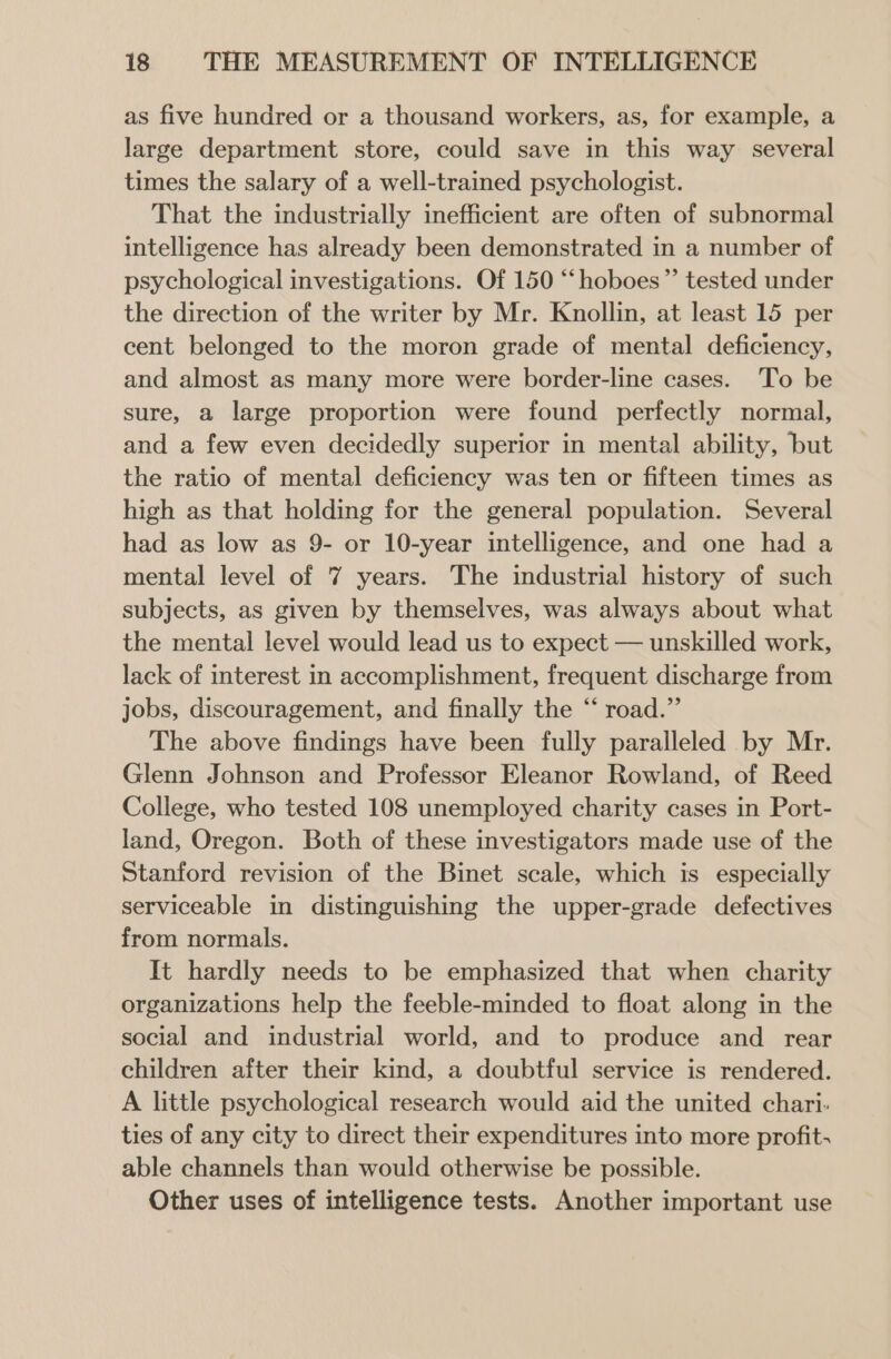 as five hundred or a thousand workers, as, for example, a large department store, could save in this way several times the salary of a well-trained psychologist. That the industrially inefficient are often of subnormal intelligence has already been demonstrated in a number of psychological investigations. Of 150 “‘hoboes”’ tested under the direction of the writer by Mr. Knollin, at least 15 per cent belonged to the moron grade of mental deficiency, and almost as many more were border-line cases. ‘To be sure, a large proportion were found perfectly normal, and a few even decidedly superior in mental ability, but the ratio of mental deficiency was ten or fifteen times as high as that holding for the general population. Several had as low as 9- or 10-year intelligence, and one had a mental level of 7 years. The industrial history of such subjects, as given by themselves, was always about what the mental level would lead us to expect — unskilled work, lack of interest in accomplishment, frequent discharge from jobs, discouragement, and finally the “ road.” The above findings have been fully paralleled by Mr. Glenn Johnson and Professor Eleanor Rowland, of Reed College, who tested 108 unemployed charity cases in Port- land, Oregon. Both of these investigators made use of the Stanford revision of the Binet scale, which is especially serviceable in distinguishing the upper-grade defectives from normals. It hardly needs to be emphasized that when charity organizations help the feeble-minded to float along in the social and industrial world, and to produce and rear children after their kind, a doubtful service is rendered. A little psychological research would aid the united chari- ties of any city to direct their expenditures into more profit; able channels than would otherwise be possible. Other uses of intelligence tests. Another important use