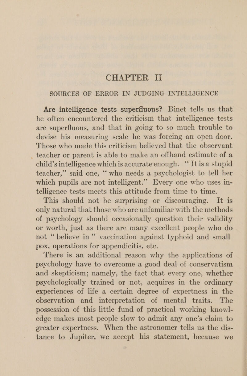 SOURCES OF ERROR IN JUDGING INTELLIGENCE Are intelligence tests superfluous? Binet tells us that he often encountered the criticism that intelligence tests are superfluous, and that in going to so much trouble to devise his measuring scale he was forcing an open door. Those who made this criticism believed that the observant _ teacher or parent is able to make an offhand estimate of a child’s intelligence which is accurate enough. “‘ Itisa stupid teacher,”’ said one, ‘‘ who needs a psychologist to tell her which pupils are not intelligent.”” Every one who uses in- telligence tests meets this attitude from time to time. This should not be surprising or discouraging. It is only natural that those who are unfamiliar with the methods of psychology should occasionally question their validity or worth, just as there are many excellent people who do not “believe in” vaccination against typhoid and small pox, operations for appendicitis, ete. There is an additional reason why the applications of psychology have to overcome a good deal of conservatism and skepticism; namely, the fact that every one, whether psychologically trained or not, acquires in the ordinary experiences of life a certain degree of expertness in the observation and interpretation of mental traits. The possession of this little fund of practical working knowl- edge makes most people slow to admit any one’s claim to greater expertness. When the astronomer tells us the dis- tance to Jupiter, we accept his statement, because we