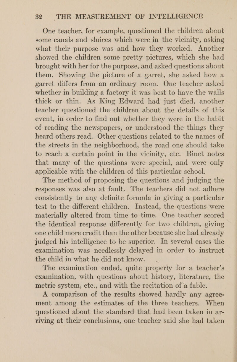 One teacher, for example, questioned the children about some canals and sluices which were in the vicinity, asking what their purpose was and how they worked. Another showed the children some pretty pictures, which she had brought with her for the purpose, and asked questions about them. Showing the picture of a garret, she asked how a garret differs from an ordinary room. One teacher asked whether in building a factory it was best to have the walls thick or thin. As King Edward had just died, another teacher questioned the children about the details of this event, in order to find out whether they were in the habit of reading the newspapers, or understood the things they heard others read. Other questions related to the names of the streets in the neighborhood, the road one should take to reach a certain point in the vicinity, etc. Binet notes that many of the questions were special, and were only applicable with the children of this particular school. The method of proposing the questions and judging the responses was also at fault. The teachers did not adhere consistently to any definite formula in giving a particular test to the different children. Instead, the questions were materially altered from time to time. One teacher scored the identical response differently for two children, giving one child more credit than the other because she had already judged his intelligence to be superior. In several cases the examination was needlessly delayed in order to instruct the child in what he did not know. _ The examination ended, quite properly for a teacher’s examination, with questions about history, literature, the metric system, etc., and with the recitation of ‘a fable. A comparison of the results showed hardly any agree- ment among the estimates of the three teachers. When questioned about the standard that had been taken in ar- tiving at their conclusions, one teacher said she had taken