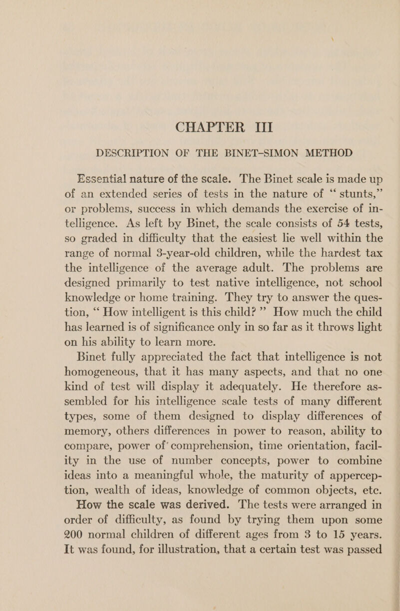 CHAPTER III DESCRIPTION OF THE BINET-SIMON METHOD Essential nature of the scale. The Binet scale is made up of an extended series of tests in the nature of “‘ stunts,” or problems, success in which demands the exercise of in- telligence. As left by Binet, the scale consists of 54 tests, so graded in difficulty that the easiest lie well within the range of normal 3-year-old children, while the hardest tax the intelligence of the average adult. The problems are designed primarily to test native intelligence, not school knowledge or home training. They try to answer the ques- tion, ““ How intelligent is this child? ’» How much the child has learned is of significance only in so far as it throws light on his ability to learn more. Binet fully appreciated the fact that intelligence is not homogeneous, that it has many aspects, and that no one kind of test will display it adequately. He therefore as- sembled for his intelligence scale tests of many different types, some of them designed to display differences of memory, others differences in power to reason, ability to compare, power of’ comprehension, time orientation, facil- ity in the use of number concepts, power to combine ideas into a meaningful whole, the maturity of appercep- tion, wealth of ideas, knowledge of common objects, ete. How the scale was derived. The tests were arranged in order of difficulty, as found by trying them upon some 200 normal children of different ages from 3 to 15 years. It was found, for illustration, that a certain test was passed