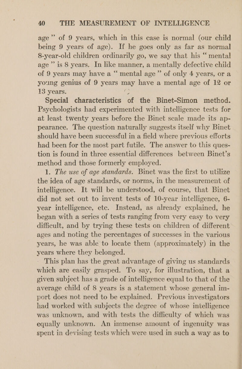 bd age’ of 9 years, which in this case is normal (our child being 9 years of age). If he goes only as far as normal 8-year-old children ordinarily go, we say that his “ mental age’? is 8 years. In like manner, a mentally defective child of 9 years may have a “ mental age ”’ of only 4 years, or a young genius of 9 years may have a mental age of 12 or 13 years. i, Special characteristics of the Binet-Simon method. Psychologists had experimented with intelligence tests for at least twenty years before the Binet scale made its ap- pearance. The question naturally suggests itself why Binet should have been successful in a field where previous efforts had been for the most part futile. The answer to this ques- tion is found in three essential differences between Binet’s method and those formerly employed. 1. The use of age standards. Binet was the first to utilize the idea of age standards, or norms, in the measurement of intelligence. It will be understood, of course, that Binet did not set out to invent tests of 10-year intelligence, 6- year intelligence, ete. Instead, as already explained, he began with a series of tests ranging from very easy to very difficult, and by trying these tests on children of different ages and noting the percentages of successes in the various years, he was able to locate them (approximately) in the years where they belonged. - This plan has the great advantage of giving us standards which are easily grasped. To say, for illustration, that a given subject has a grade of intelligence equal to that of the average child of 8 years is a statement whose general im- port does not need to be explained. Previous investigators had worked with subjects the degree of whose intelligence was unknown, and with tests the difficulty of which was equally unknown. An immense amount of ingenuity was spent in devising tests which were used in such a way as to