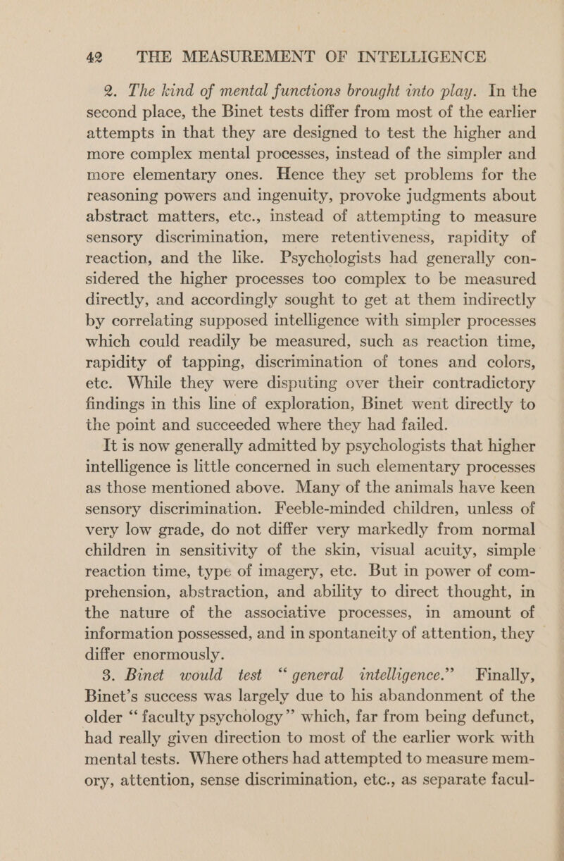 2. The kind of mental functions brought into play. In the second place, the Binet tests differ from most of the earlier attempts in that they are designed to test the higher and more complex mental processes, instead of the simpler and more elementary ones. Hence they set problems for the reasoning powers and ingenuity, provoke judgments about abstract matters, etc., instead of attempting to measure sensory discrimination, mere retentiveness, rapidity of reaction, and the like. Psychologists had generally con- sidered the higher processes too complex to be measured directly, and accordingly sought to get at them indirectly by correlating supposed intelligence with simpler processes which could readily be measured, such as reaction time, rapidity of tapping, discrimination of tones and colors, etc. While they were disputing over their contradictory findings in this line of exploration, Binet went directly to the point and succeeded where they had failed. It is now generally admitted by psychologists that higher intelligence is little concerned in such elementary processes as those mentioned above. Many of the animals have keen sensory discrimination. Feeble-minded children, unless of very low grade, do not differ very markedly from normal children in sensitivity of the skin, visual acuity, simple reaction time, type of imagery, etc. But in power of com- prehension, abstraction, and ability to direct thought, in the nature of the associative processes, in amount of information possessed, and in spontaneity of attention, they — differ enormously. 3. Binet would test “general intelligence.” Finally, Binet’s success was largely due to his abandonment of the older ‘‘ faculty psychology ”’ which, far from being defunct, had really given direction to most of the earlier work with mental tests. Where others had attempted to measure mem- ory, attention, sense discrimination, etc., as separate facul-