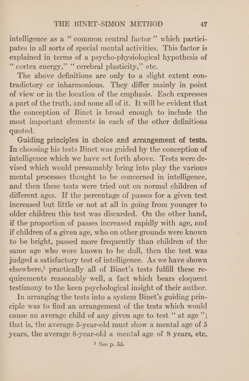 € intelligence as a “‘ common central factor”? which partici- pates in all sorts of special mental activities. This factor is explained in terms of a psycho-physiological hypothesis of ** cortex energy,” “ cerebral plasticity,” etc. The above definitions are only to a slight extent con- tradictory or inharmonious. They differ mainly in point of view or in the location of the emphasis. Each expresses a part of the truth, and none all of it. It will be evident that the conception of Binet is broad enough to include the most important elements in each of the other definitions quoted. Guiding principles in choice and arrangement of tests. In choosing his tests Binet was guided by the conception of intelligence which we have set forth above. Tests were de- vised which would presumably bring into play the various mental processes thought to be concerned in intelligence, and then these tests were tried out on normal children of different ages. If the percentage of passes for a given test increased but little or not at all in going from younger to older children this test was discarded. On the other hand, if the proportion of passes increased rapidly with age, and if children of a given age, who on other grounds were known to be bright, passed more frequently than children of the _ same age who were known to be dull, then the test was judged a satisfactory test of intelligence. As we have shown elsewhere,' practically all of Binet’s tests fulfill these re- quirements reasonably well, a fact which bears eloquent testimony to the keen psychological insight of their author. In arranging the tests into a system Binet’s guiding prin- ciple was to find an arrangement of the tests which would cause an average child of any given age to test “at age’; that is, the average 5-year-old must show a mental age of 5 years, the average 8-year-old a mental age of 8 years, etc.