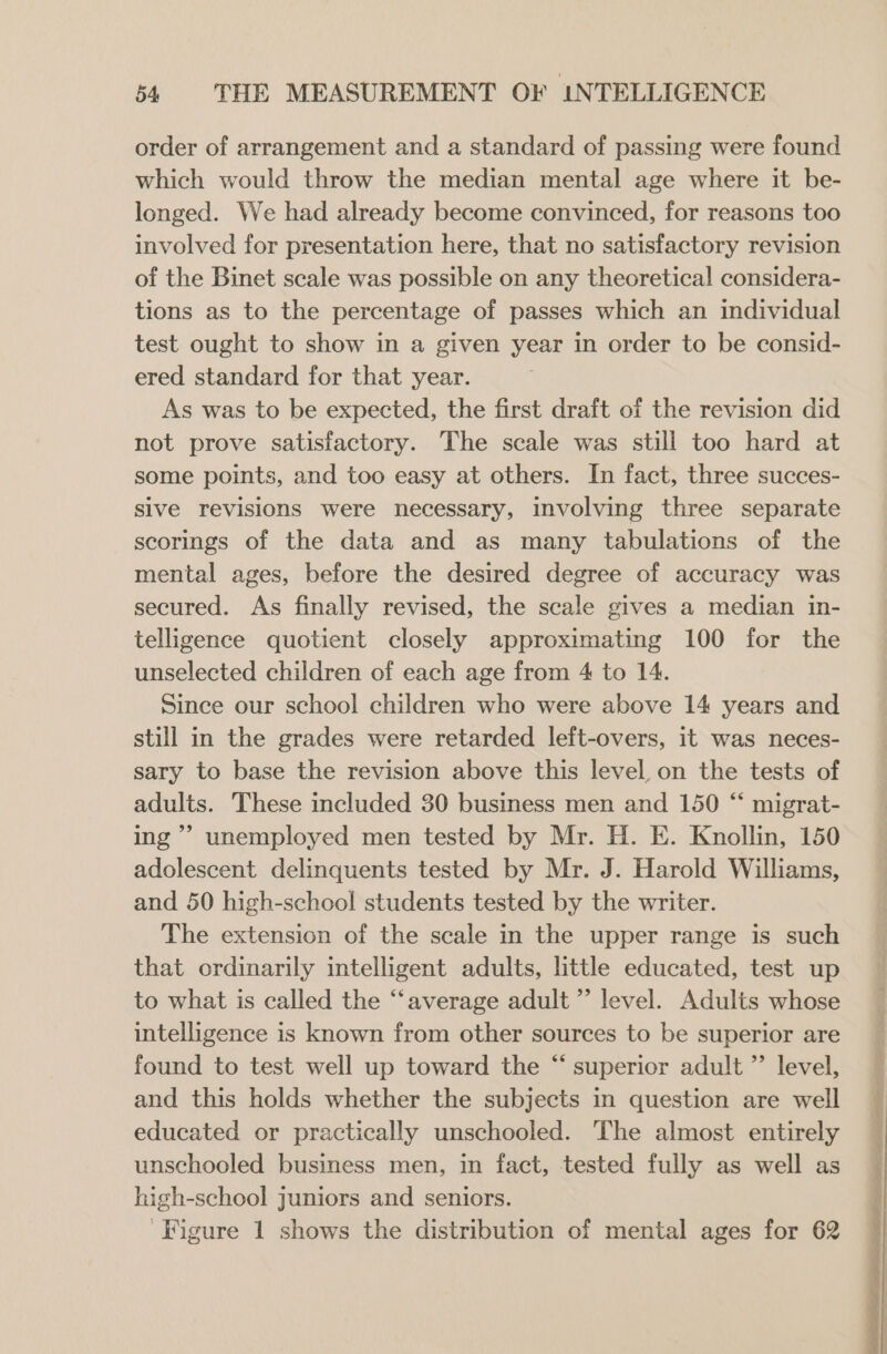 order of arrangement and a standard of passing were found which would throw the median mental age where it be- longed. We had already become convinced, for reasons too involved for presentation here, that no satisfactory revision of the Binet scale was possible on any theoretical considera- tions as to the percentage of passes which an individual test ought to show in a given year in order to be consid- ered standard for that year. As was to be expected, the first draft of the revision did not prove satisfactory. The scale was still too hard at some points, and too easy at others. In fact, three succes- sive revisions were necessary, involving three separate scorings of the data and as many tabulations of the mental ages, before the desired degree of accuracy was secured. As finally revised, the scale gives a median in- telligence quotient closely approximating 100 for the unselected children of each age from 4 to 14. Since our school children who were above 14 years and still in the grades were retarded left-overs, it was neces- sary to base the revision above this level on the tests of adults. These included 30 business men and 150 “ migrat- ing’ unemployed men tested by Mr. H. E. Knollin, 150 adolescent delinquents tested by Mr. J. Harold Williams, and 50 high-school students tested by the writer. The extension of the scale in the upper range is such that ordinarily intelligent adults, little educated, test up to what is called the “‘average adult” level. Adults whose intelligence is known from other sources to be superior are found to test well up toward the “ superior adult ”’ level, and this holds whether the subjects in question are well educated or practically unschooled. The almost entirely unschooled business men, in fact, tested fully as well as high-school juniors and seniors. Figure 1 shows the distribution of mental ages for 62