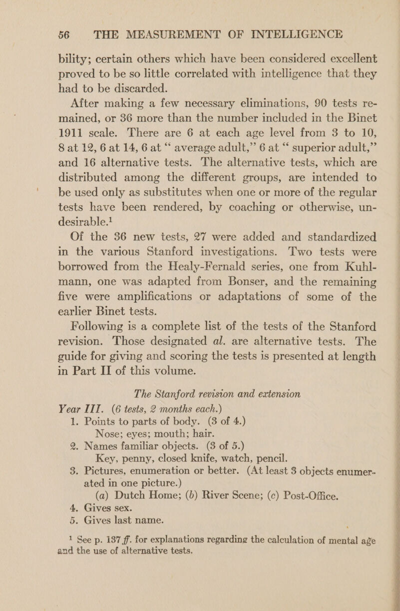 bility; certain others which have been considered excellent proved to be so little correlated with intelligence that they had to be discarded. After making a few necessary eliminations, 90 tests re- mained, or 36 more than the number included in the Binet 1911 scale. There are 6 at each age level from 3 to 10, 8 at 12, 6 at 14, 6 at “ average adult,” 6 at “ superior adult,” and 16 alternative tests. The alternative tests, which are distributed among the different groups, are intended to be used only as substitutes when one or more of the regular tests have been rendered, by coaching or otherwise, un- desirable.! Of the 36 new tests, 27 were added and standardized in the various Stanford investigations. Two tests were borrowed from the Healy-Fernald series, one from Kuhl- mann, one was adapted from Bonser, and the remaining five were amplifications or adaptations of some of the earlier Binet tests. Following is a complete list of the tests of the Stanford revision. Those designated al. are alternative tests. The guide for giving and scoring the tests is presented at length in Part II of this volume. The Stanford revision and extension Year IIT. (6 tests, 2 months each.) 1. Points to parts of body. (3 of 4.) Nose; eyes; mouth; hair. 2. Names familiar objects. (3 of 5.) Key, penny, closed knife, watch, pencil. 3. Pictures, enumeration or better. (At least 3 objects enumer- ated in one picture.) (a) Dutch Home; (b) River Scene; (c) Post-Office. 4. Gives sex. 5. Gives last name. 1 See p. 137 ff. for explanations regarding the calculation of mental age and the use of alternative tests.