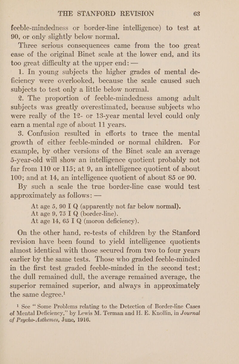 feeble-mindedness or border-line intelligence) to test at 90, or only slightly below normal. Three serious consequences came from the too great ease of the original Binet scale at the lower end, and its too great difficulty at the upper end: — 1. In young subjects the higher grades of mental de- ficiency were overlooked, because the scale caused such subjects to test only a little below normal. 2. The proportion of feeble-mindedness among adult subjects was greatly overestimated, because subjects who were really of the 12- or 13-year mental level could only earn a mental age of about 11 years. 3. Confusion resulted in efforts to trace the mental growth of either feeble-minded or normal children. For example, by other versions of the Binet scale an average 5-year-old will show an intelligence quotient probably not far from 110 or 115; at 9, an intelligence quotient of about 100; and at 14, an intelligence quotient of about 85 or 90. By such a scale the true border-line case would test approximately as follows: — At age 5, 90 I Q (apparently not far below normal). At age 9, 75 I Q (border-line). At age 14, 65 I Q (moron deficiency). On the other hand, re-tests of children by the Stanford revision have been found to yield intelligence quotients almost identical with those secured from two to four years earlier by the same tests. Those who graded feeble-minded in the first test graded feeble-minded in the second test; the dull remained dull, the average remained average, the superior remained superior, and always in approximately the same degree.! 1 See “‘ Some Problems relating to the Detection of Border-line Cases of Mental Deficiency,” by Lewis M. Terman and H. E. Knollin, in Journal of Psycho-Asthemes, June, 1916.