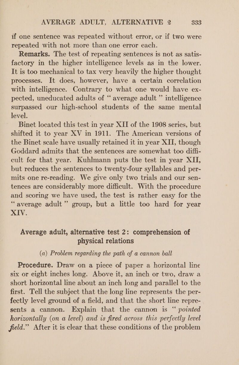 if one sentence was repeated without error, or if two were repeated with not more than one error each. Remarks. The test of repeating sentences is not as satis- factory in the higher intelligence levels as in the lower. It is too mechanical to tax very heavily the higher thought processes. It does, however, have a certain correlation with intelligence. Contrary to what one would have ex- pected, uneducated adults of “ average adult ”’ intelligence surpassed our high-school students of the same mental level. : Binet located this test in year XII of the 1908 series, but shifted it to year XV in 1911. The American versions of the Binet scale have usually retained it in year XII, though Goddard admits that the sentences are somewhat too diffi- cult for that year. Kuhlmann puts the test in year XII, but reduces the sentences to twenty-four syllables and per- mits one re-reading. We give only two trials and our sen- tences are considerably more difficult. With the procedure and scoring we have used, the test is rather easy for the “average adult” group, but a little too hard for year XIV. Average adult, alternative test 2: comprehension of physical relations (a) Problem regarding the path of a cannon ball Procedure. Draw on a piece of paper a horizontal line six or eight inches long. Above it, an inch or two, draw a short horizontal line about an inch long and parallel to the first. Tell the subject that the long line represents the per- fectly level ground of a field, and that the short line repre- sents a cannon. Explain that the cannon is “ pointed horizontally (on a level) and is fired across this perfectly level field.” After it is clear that these conditions of the problem