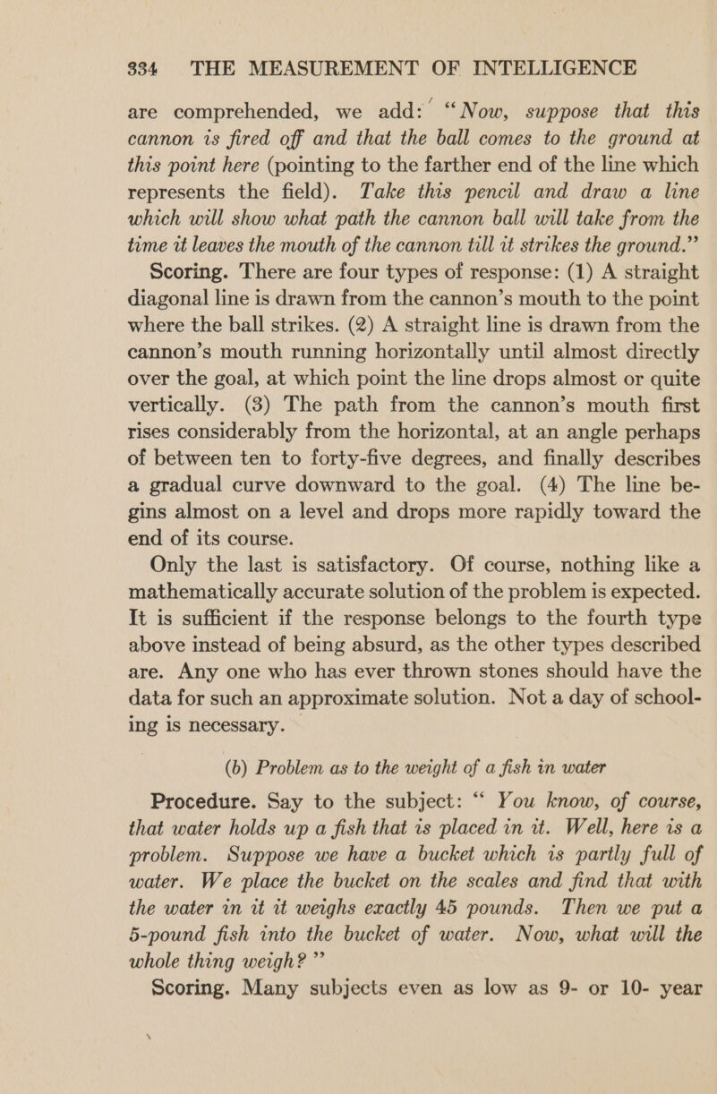 are comprehended, we add: “Now, suppose that this cannon is fired off and that the ball comes to the ground at this point here (pointing to the farther end of the line which represents the field). Take this pencil and draw a line which will show what path the cannon ball will take from the time vt leaves the mouth of the cannon till rt strikes the ground.” Scoring. There are four types of response: (1) A straight diagonal line is drawn from the cannon’s mouth to the point where the ball strikes. (2) A straight line is drawn from the cannon’s mouth running horizontally until almost directly over the goal, at which point the line drops almost or quite vertically. (3) The path from the cannon’s mouth first rises considerably from the horizontal, at an angle perhaps of between ten to forty-five degrees, and finally describes a gradual curve downward to the goal. (4) The line be- gins almost on a level and drops more rapidly toward the end of its course. Only the last is satisfactory. Of course, nothing like a mathematically accurate solution of the problem is expected. It is sufficient if the response belongs to the fourth type above instead of being absurd, as the other types described are. Any one who has ever thrown stones should have the data for such an approximate solution. Not a day of school- ing is necessary. (b) Problem as to the weight of a fish in water Procedure. Say to the subject: ““ You know, of course, that water holds up a fish that is placed in it. Well, here is a problem. Suppose we have a bucket which rs partly full of water. We place the bucket on the scales and find that with the water in it rit weighs exactly 45 pounds. Then we put a 5-pound fish into the bucket of water. Now, what will the whole thing weigh? ”’ Scoring. Many subjects even as low as 9- or 10- year
