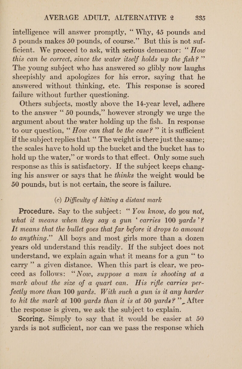 intelligence will answer promptly, “ Why, 45 pounds and 5 pounds makes 50 pounds, of course.”’ But this is not suf- ficient. We proceed to ask, with serious demeanor: “‘ How this can be correct, since the water itself holds wp the fish? ” The young subject who has answered so glibly now laughs sheepishly and apologizes for his error, saying that he answered without thinking, etc. This response is scored failure without further questioning. Others subjects, mostly above the 14-year level, adhere to the answer “ 50 pounds,” however strongly we urge the argument about the water holding up the fish. In response to our question, “‘ How can that be the case? ”’ it is sufficient if the subject replies that ‘‘ The weight is there just the same; the scales have to hold up the bucket and the bucket has to hold up the water,” or words to that effect. Only some such response as this is satisfactory. If the subject keeps chang- ing his answer or says that he thinks the weight would be 50 pounds, but is not certain, the score is failure. (c) Difficulty of hitting a distant mark Procedure. Say to the subject: “‘ You know, do you not, what it means when they say a gun ‘carries 100 yards’? It means that the bullet goes that far before it drops to amount to anything.’ All boys and most girls more than a dozen years old understand this readily. If the subject does not understand, we explain again what it means for a gun “ to carry ’’ a given distance. When this part is clear, we pro- ceed as follows: “Now, suppose a man is shooting at a mark about the size of a quart can. His rifle carries per- fectly more than 100 yards. With such a gun is tt any harder to hit the mark at 100 yards than it is at 50 yards?” After the response is given, we ask the subject to explain. Scoring. Simply to say that it would be easier at 50 yards is not sufficient, nor can we pass the response which