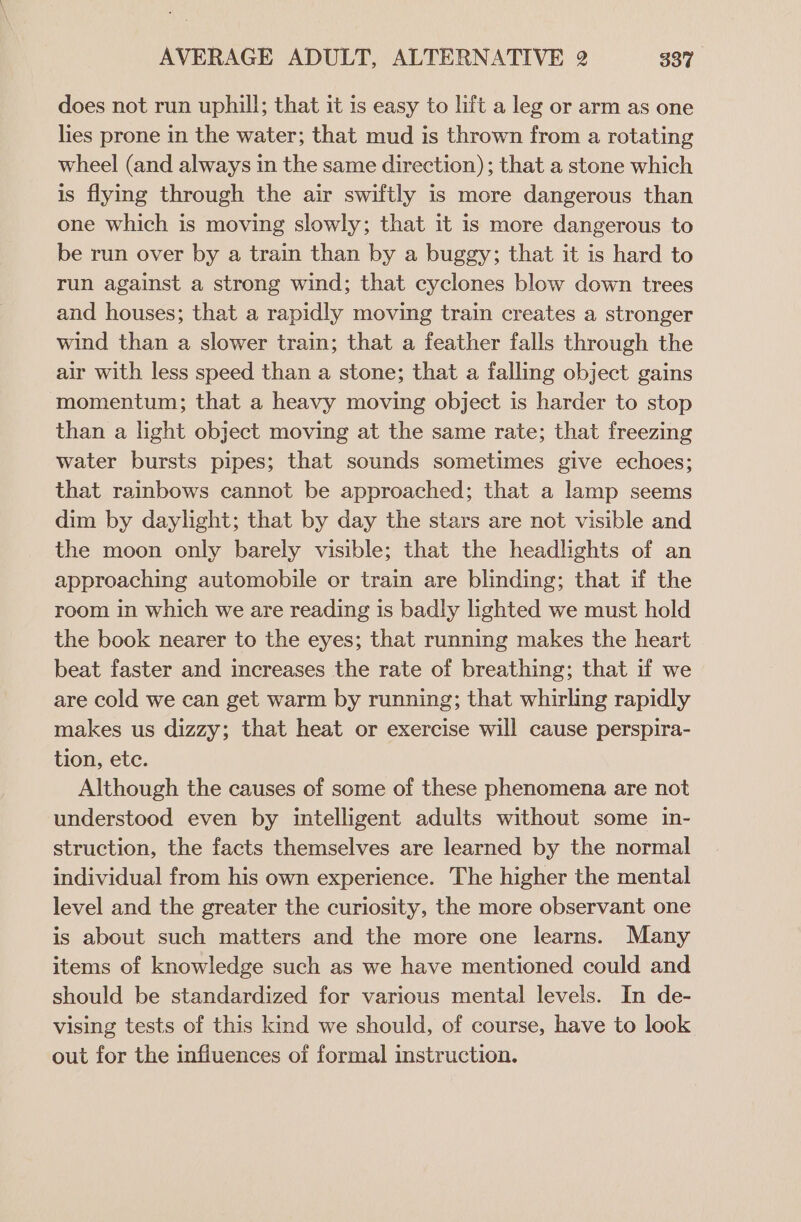 does not run uphill; that it is easy to lift a leg or arm as one lies prone in the water; that mud is thrown from a rotating wheel (and always in the same direction); that a stone which is flying through the air swiftly is more dangerous than one which is moving slowly; that it is more dangerous to be run over by a train than by a buggy; that it is hard to run against a strong wind; that cyclones blow down trees and houses; that a rapidly moving train creates a stronger wind than a slower train; that a feather falls through the air with less speed than a stone; that a falling object gains momentum; that a heavy moving object is harder to stop than a light object moving at the same rate; that freezing water bursts pipes; that sounds sometimes give echoes; that rainbows cannot be approached; that a lamp seems dim by daylight; that by day the stars are not visible and the moon only barely visible; that the headlights of an approaching automobile or train are blinding; that if the room in which we are reading is badly lighted we must hold the book nearer to the eyes; that running makes the heart beat faster and increases the rate of breathing; that if we are cold we can get warm by running; that whirling rapidly makes us dizzy; that heat or exercise will cause perspira- tion, ete. Although the causes of some of these phenomena are not understood even by intelligent adults without some in- struction, the facts themselves are learned by the normal individual from his own experience. The higher the mental level and the greater the curiosity, the more observant one is about such matters and the more one learns. Many items of knowledge such as we have mentioned could and should be standardized for various mental levels. In de- vising tests of this kind we should, of course, have to look out for the influences of formal instruction.