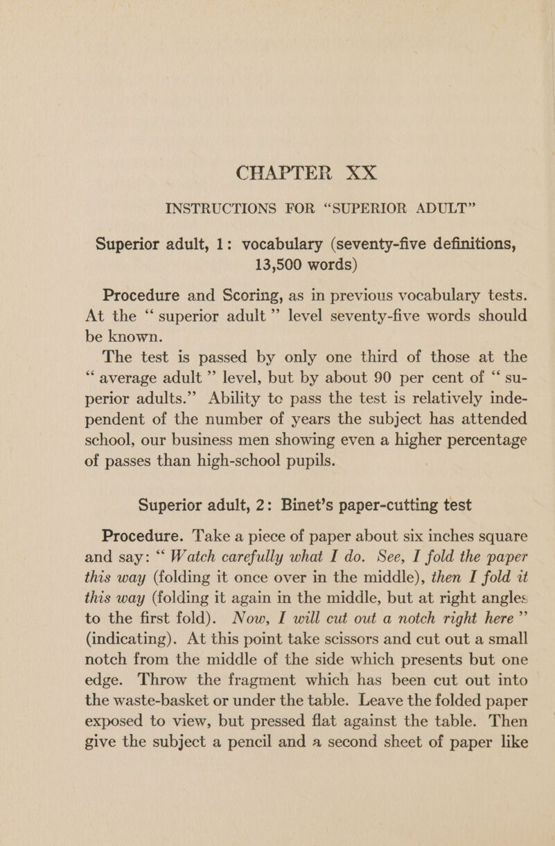 CHAPTER XX INSTRUCTIONS FOR “SUPERIOR ADULT” Superior adult, 1: vocabulary (seventy-five definitions, 13,500 words) Procedure and Scoring, as in previous vocabulary tests. At the “ superior adult ” level seventy-five words should be known. The test is passed by only one third of those at the ** average adult ”’ level, but by about 90 per cent of “ su- perior adults.’ Ability te pass the test is relatively inde- pendent of the number of years the subject has attended school, our business men showing even a higher percentage of passes than high-school pupils. Superior adult, 2: Binet’s paper-cutting test Procedure. Take a piece of paper about six inches square and say: “ Watch carefully what I do. See, I fold the paper this way (folding it once over in the middle), then I fold it this way (folding it again in the middle, but at right angles to the first fold). Now, I will cut out a notch right here” (indicating). At this point take scissors and cut out a small notch from the middle of the side which presents but one edge. Throw the fragment which has been cut out into the waste-basket or under the table. Leave the folded paper exposed to view, but pressed flat against the table. Then give the subject a pencil and a second sheet of paper like