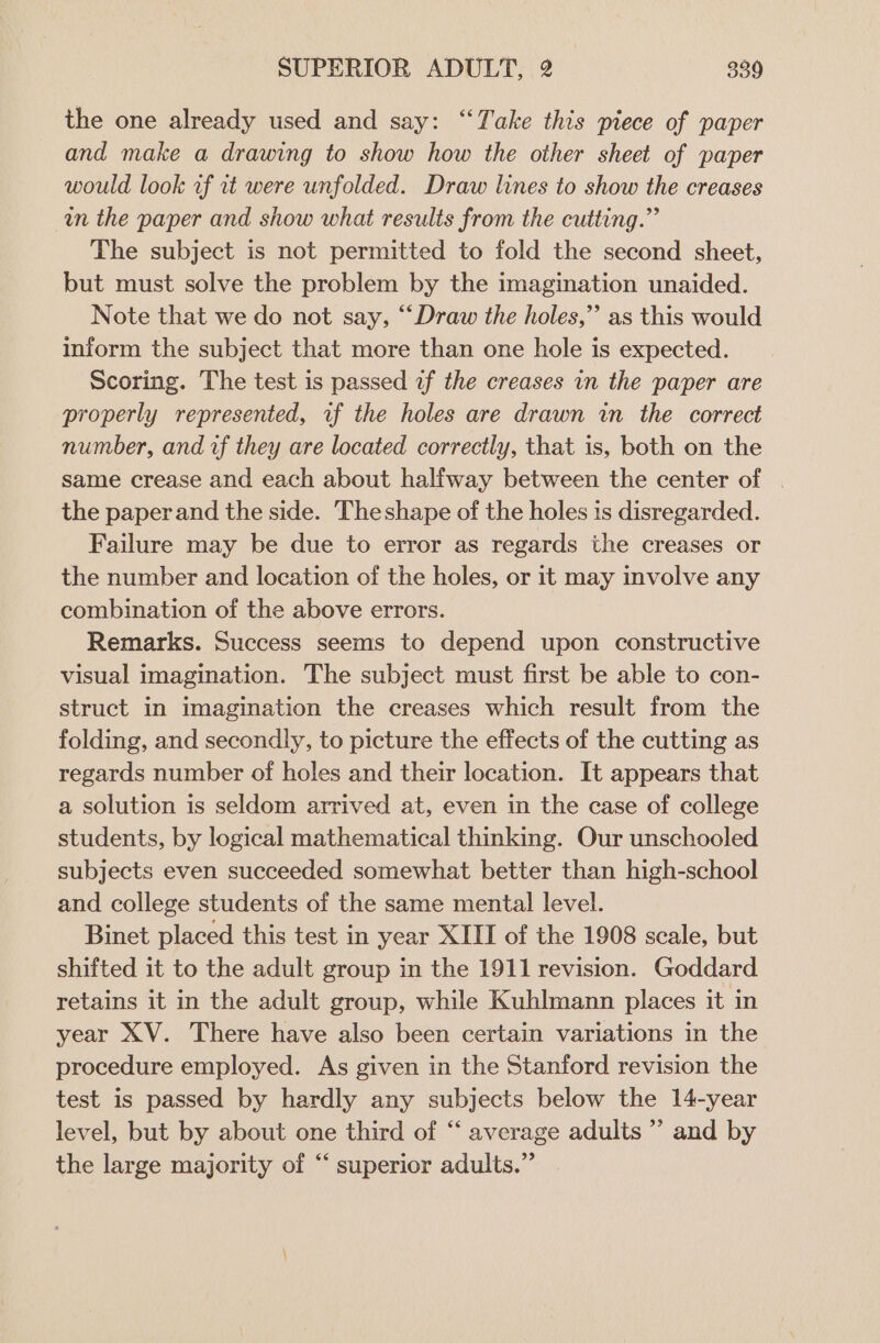 the one already used and say: ‘“‘Take this piece of paper and make a drawing to show how the other sheet of paper would look wf it were unfolded. Draw lines to show the creases in the paper and show what results from the cutting.” The subject is not permitted to fold the second sheet, but must solve the problem by the imagination unaided. Note that we do not say, “Draw the holes,” as this would inform the subject that more than one hole is expected. Scoring. The test is passed af the creases in the paper are properly represented, wf the holes are drawn in the correct number, and if they are located correctly, that is, both on the same crease and each about halfway between the center of the paper and the side. Theshape of the holes is disregarded. Failure may be due to error as regards the creases or the number and location of the holes, or it may involve any combination of the above errors. Remarks. Success seems to depend upon constructive visual imagination. The subject must first be able to con- struct in imagination the creases which result from the folding, and secondly, to picture the effects of the cutting as regards number of holes and their location. It appears that a solution is seldom arrived at, even in the case of college students, by logical mathematical thinking. Our unschooled subjects even succeeded somewhat better than high-school and college students of the same mental level. Binet placed this test in year XIII of the 1908 scale, but shifted it to the adult group in the 1911 revision. Goddard retains it in the adult group, while Kuhlmann places it in year XV. There have also been certain variations in the procedure employed. As given in the Stanford revision the test is passed by hardly any subjects below the 14-year level, but by about one third of “‘ average adults ’’ and by the large majority of “ superior adults.”