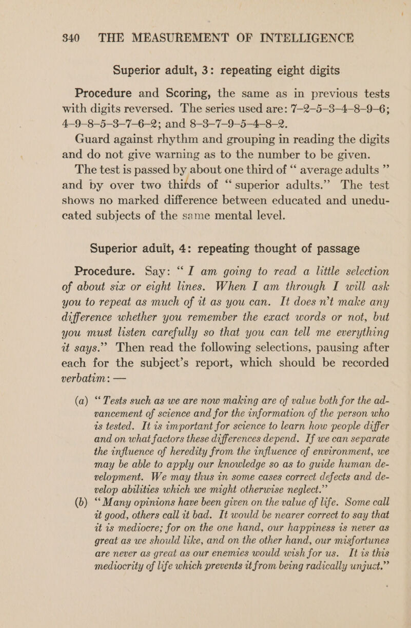 Superior adult, 3: repeating eight digits Procedure and Scoring, the same as in previous tests with digits reversed. The series used are: 7—2—5-3-4-8-9-6; 4—9-8-5-3-7-6-2; and 8-3—7—9-5-4-8-2. Guard against rhythm and grouping in reading the digits and do not give warning as to the number to be given. The test is passed by about one third of “ average adults ” and by over two thirds of “ superior adults.” The test shows no marked difference between educated and unedu- cated subjects of the same mental level. Superior aduit, 4: repeating thought of passage Procedure. Say: “I am going to read a little selection of about six or eight lines. When I am through I will ask you to repeat as much of it as you can. It does n't make any difference whether you remember the exact words or not, but you must listen carefully so that you can tell me everything it says.” Then read the following selections, pausing after each for the subject’s report, which should be recorded verbatum: — (a) “‘ Tests such as we are now making are of value both for the ad- vancement of science and for the information of the person who is tested. It is important for science to learn how people differ and on what factors these differences depend. If we can separate the influence of heredity from the influence of environment, we may be able to apply our knowledge so as to guide human de- velopment. We may thus in some cases correct defects and de- velop abilities which we might otherwise neglect.” (b) “Many opinions have been given on the value of life. Some call at good, others call it bad. It would be nearer correct to say that it ts mediocre; for on the one hand, our happiness is never as great as we should like, and on the other hand, our misfortunes are never as great as our enemies would wish for us. It is this mediocrity of life which prevents it from being radically unjust.”