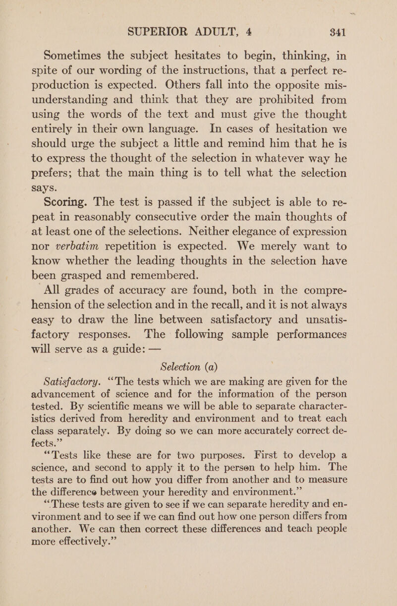 Sometimes the subject hesitates to begin, thinking, in spite of our wording of the instructions, that a perfect re- production is expected. Others fall into the opposite mis- understanding and think that they are prohibited from using the words of the text and must give the thought entirely in their own language. In cases of hesitation we should urge the subject a little and remind him that he is to express the thought of the selection in whatever way he prefers; that the main thing is to tell what the selection says. Scoring. The test is passed if the subject is able to re- peat in reasonably consecutive order the main thoughts of at least one of the selections. Neither elegance of expression nor verbatim repetition is expected. We merely want to know whether the leading thoughts in the selection have been grasped and remembered. All grades of accuracy are found, both in the compre- hension of the selection and in the recall, and it is not always easy to draw the line between satisfactory and unsatis- factory responses. The following sample performances will serve as a guide: — Selection (a) Satisfactory. “The tests which we are making are given for the advancement of science and for the information of the person tested. By scientific means we will be able to separate character- istics derived from heredity and environment and to treat each class separately. By doing so we can more accurately correct de- fects.” “Tests like these are for two purposes. First to develop a science, and second to apply it to the persen to help him. The tests are to find out how you differ from another and to measure the difference between your heredity and environment.” “These tests are given to see if we can separate heredity and en- vironment and to see if we can find out how one person differs from another. We can then correct these differences and teach people more effectively.”