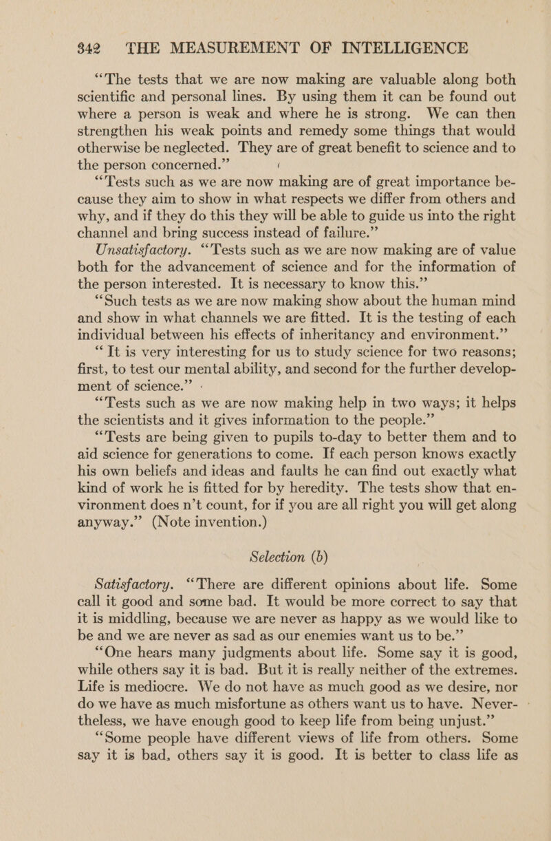 “The tests that we are now making are valuable along both scientific and personal lines. By using them it can be found out where a person is weak and where he is strong. We can then strengthen his weak points and remedy some things that would otherwise be neglected. They are of great benefit to science and to the person concerned.” ( “Tests such as we are now making are of great importance be- cause they aim to show in what respects we differ from others and why, and if they do this they will be able to guide us into the right channel and bring success instead of failure.” Unsatisfactory. “Tests such as we are now making are of value both for the advancement of science and for the information of the person interested. It is necessary to know this.” “Such tests as we are now making show about the human mind and show in what channels we are fitted. It is the testing of each individual between his effects of inheritancy and environment.” *“ It is very interesting for us to study science for two reasons; first, to test our mental ability, and second for the further develop- ment of science.” “Tests such as we are now making help in two ways; it helps the scientists and it gives information to the people.” “Tests are being given to pupils to-day to better them and to aid science for generations to come. If each person knows exactly his own beliefs and ideas and faults he can find out exactly what kind of work he is fitted for by heredity. The tests show that en- vironment does n’t count, for if you are all right you will get along anyway.” (Note invention.) Selection (6) Satisfactory. “There are different opinions about life. Some call it good and some bad. It would be more correct to say that it is middling, because we are never as happy as we would like to be and we are never as sad as our enemies want us to be.” “One hears many judgments about life. Some say it is good, while others say it is bad. But it is really neither of the extremes. Life is mediocre. We do not have as much good as we desire, nor do we have as much misfortune as others want us to have. Never- » theless, we have enough good to keep life from being unjust.” “Some people have different views of life from others. Some say it is bad, others say it is good. It is better to class life as