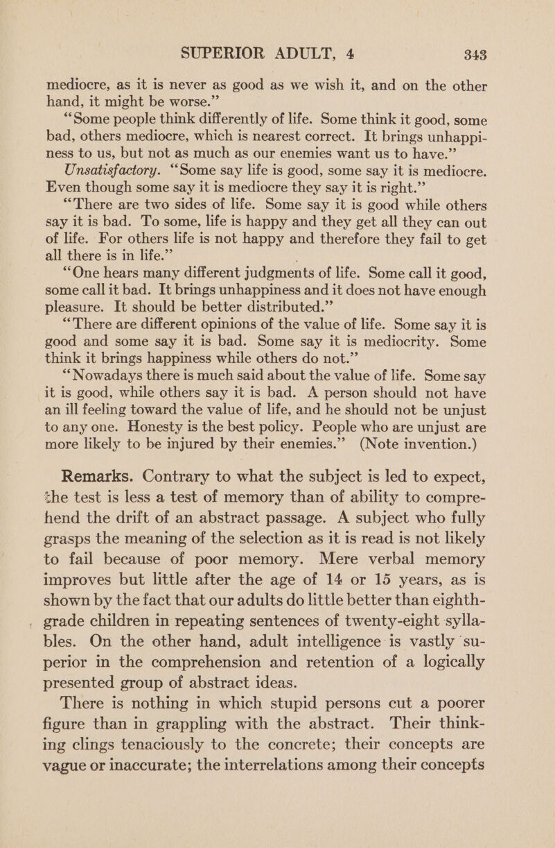 mediocre, as it is never as good as we wish it, and on the other hand, it might be worse.” ““Some people think differently of life. Some think it good, some bad, others mediocre, which is nearest correct. It brings unhappi- ness to us, but not as much as our enemies want us to have.” Unsatisfactory. ““Some say life is good, some say it is mediocre. Even though some say it is mediocre they say it is right.” “There are two sides of life. Some say it is good while others say it is bad. To some, life is happy and they get all they can out of life. For others life is not happy and therefore they fail to get all there is in life.” ““One hears many different judgments of life. Some call it good, some callit bad. It brings unhappiness and it does not have enough pleasure. It should be better distributed.” “There are different opinions of the value of life. Some say it is good and some say it is bad. Some say it is mediocrity. Some think it brings happiness while others do not.” *“ Nowadays there is much said about the value of life. Some say it is good, while others say it is bad. A person should not have an ill feeling toward the value of life, and he should not be unjust to any one. Honesty is the best policy. People who are unjust are more likely to be injured by their enemies.”’ (Note invention.) Remarks. Contrary to what the subject is led to expect, the test is less a test of memory than of ability to compre- hend the drift of an abstract passage. A subject who fully grasps the meaning of the selection as it is read is not likely to fail because of poor memory. Mere verbal memory improves but little after the age of 14 or 15 years, as is shown by the fact that our adults do little better than eighth- . grade children in repeating sentences of twenty-eight sylla- bles. On the other hand, adult intelligence is vastly su- perior in the comprehension and retention of a logically presented group of abstract ideas. There is nothing in which stupid persons cut a poorer figure than in grappling with the abstract. Their think- ing clings tenaciously to the concrete; their concepts are vague or inaccurate; the interrelations among their concepts