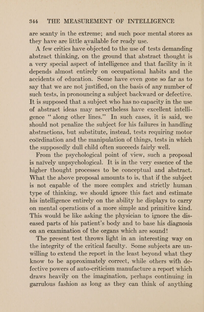 are scanty in the extreme; and such poor mental stores as they have are little available for ready use. A few critics have objected to the use of tests demanding abstract thinking, on the ground that abstract thought is a very special aspect of intelligence and that facility in it depends almost entirely on occupational habits and the accidents of education. Some have even gone so far as to say that we are not justified, on the basis of any number of such tests, in pronouncing a subject backward or defective. It is supposed that a subject who has no capacity in the use of abstract ideas may nevertheless have excellent intelli- gence “along other lines.” In such cases, it is said, we should not penalize the subject for his failures in handling abstractions, but substitute, instead, tests requiring motor coordination and the manipulation of things, tests in which the supposedly dull child often succeeds fairly well. From the psychological point of view, such a proposal is naively unpsychological. It is in the very essence of the higher thought processes to be conceptual and abstract. What the above proposal amounts to is, that if the subject is not capable of the more complex and strictly human type of thinking, we should ignore this fact and estimate his intelligence entirely on the ability he displays to carry on mental operations of a more simple and primitive kind. This would be like asking the physician to ignore the dis- eased parts of his patient’s body and to base his diagnosis on an examination of the organs which are sound! The present test throws light in an interesting way on the integrity of the critical faculty. Some subjects are un- willing to extend the report in the least beyond what they know to be approximately correct, while others with de- fective powers of auto-criticism manufacture a report which draws heavily on the imagination, perhaps continuing in garrulous fashion as long as they can think of anything