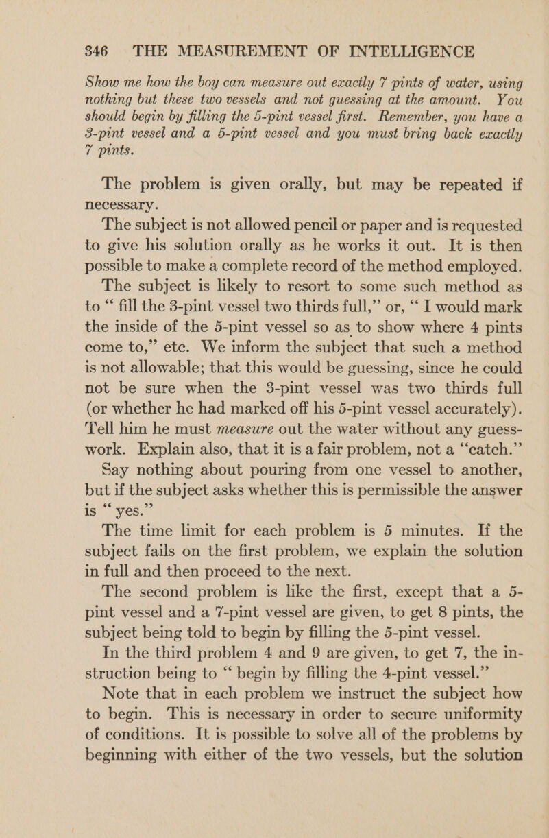 Show me how the boy can measure out exactly 7 pints of water, using nothing but these two vessels and not guessing at the amount. You should begin by filling the 5-pint vessel first. Remember, you have a 3-pint vessel and a 5-pint vessel and you must bring back exactly 7 pints. The problem is given orally, but may be repeated if necessary. The subject is not allowed pencil or paper and is requested to give his solution orally as he works it out. It is then possible to make a complete record of the method employed. The subject is likely to resort to some such method as to “ fill the 3-pint vessel two thirds full,”’ or, “ I would mark the inside of the 5-pint vessel so as to show where 4 pints come to,” etc. We inform the subject that such a method is not allowable; that this would be guessing, since he could not be sure when the 3-pint vessel was two thirds full (or whether he had marked off his 5-pint vessel accurately). Tell him he must measure out the water without any guess- work. Explain also, that it is a fair problem, not a “catch.” Say nothing about pouring from one vessel to another, but if the subject asks whether this is permissible the answer is “‘ yes.” The time limit for each problem is 5 minutes. If the subject fails on the first problem, we explain the solution in full and then proceed to the next. The second problem is like the first, except that a 5- pint vessel and a 7-pint vessel are given, to get 8 pints, the subject being told to begin by filling the 5-pint vessel. In the third problem 4 and 9 are given, to get 7, the in- struction being to “ begin by filling the 4-pint vessel.” Note that in each problem we instruct the subject how to begin. This is necessary in order to secure uniformity of conditions. It is possible to solve all of the problems by beginning with either of the two vessels, but the solution