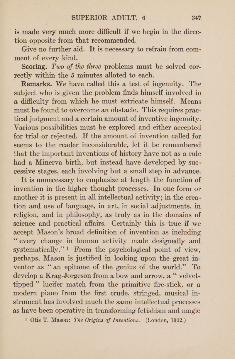 is made very much more difficult if we begin in the direc- tion opposite from that recommended. Give no further aid. It is necessary to refrain from com- ment of every kind. Scoring. Two of the three problems must be solved cor- rectly within the 5 minutes alloted to each. Remarks. We have called this a test of ingenuity. The subject who is given the problem finds himself involved in a difficulty from which he must extricate himself. Means must be found to overcome an obstacle. This requires prac- tical judgment and a certain amount of inventive ingenuity. Various possibilities must be explored and either accepted for trial or rejected. If the amount of invention called for seems to the reader inconsiderable, let it be remembered that the important inventions of history have not as a rule had a Minerva birth, but instead have developed by suc- cessive stages, each involving but a small step in advance. It is unnecessary to emphasize at length the function of invention in the higher thought processes. In one form or another it is present in all intellectual activity; in the crea- tion and use of language, in art, in social adjustments, in religion, and in philosophy, as truly as in the domains of science and practical affairs. Certainly this is true if we accept Mason’s broad definition of invention as including *““every change in human activity made designedly and systematically.” 1 From the psychological point of view, perhaps, Mason is justified in looking upon the great in- ventor as “an epitome of the genius of the world.” To develop a Krag-Jorgeson from a bow and arrow, a “ velvet- tipped ”’ lucifer match from the primitive fire-stick, or a modern piano from the first crude, stringed, musical in- strument has involved much the same intellectual processes as have been operative in transforming fetishism and magic 1 Otis T. Mason: The Origins of Inventions. (Londen, 1902.)