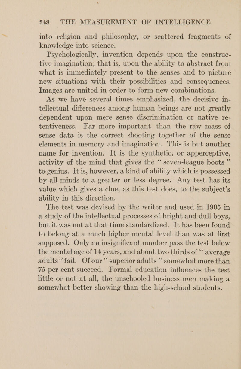 into religion and philosophy, or scattered fragments of knowledge into science. Psychologically, invention depends upon the construc- tive imagination; that is, upon the ability to abstract from what is immediately present to the senses and to picture new situations with their possibilities and consequences. Images are united in order to form new combinations. As we have several times emphasized, the decisive in- tellectual differences among human beings are not greatly dependent upon mere sense discrimination or native re- tentiveness. Far more important than the raw mass of sense data is the correct shooting together of the sense elements in memory and imagination. This is but another name for invention. It is the synthetic, or apperceptive, activity of the mind that gives the “ seven-league boots ”’ to genius. It is, however, a kind of ability which is possessed by all minds to a greater or less degree. Any test has its value which gives a clue, as this test does, to the subject’s ability in this direction. The test was devised by the writer and used in 1905 in a study of the intellectual processes of bright and dull boys, but it was not at that time standardized. It has been found to belong at a much higher mental level than was at first supposed. Only an insignificant number pass the test below the mental age of 14 years, and about two thirds of “‘ average adults” fail. Of our “ superior adults ’’ somewhat more than 75 per cent succeed. Formal education influences the test little or not at all, the unschooled business men making a somewhat better showing than the high-school students.