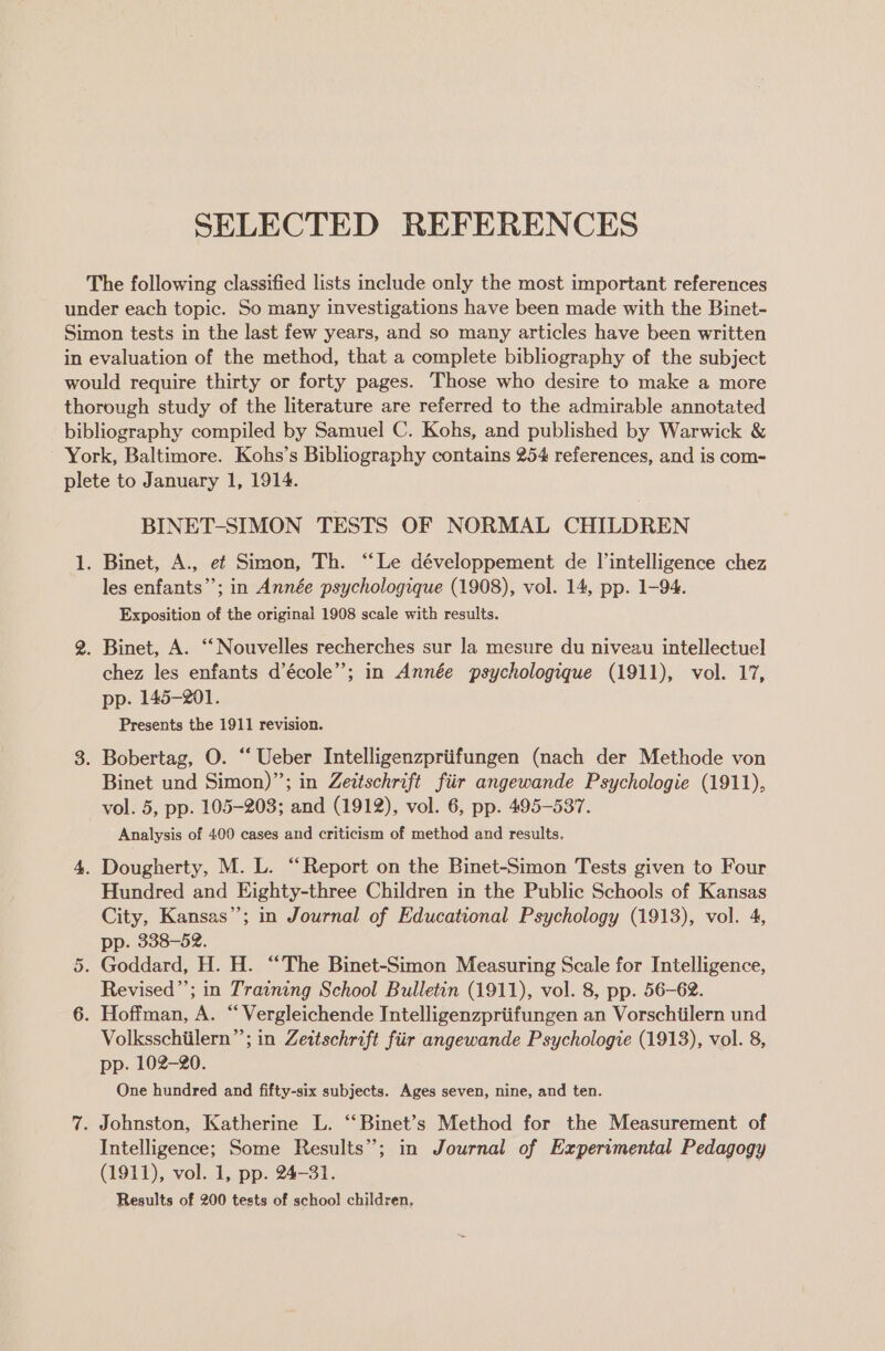 SELECTED REFERENCES or BINET-SIMON TESTS OF NORMAL CHILDREN les enfants’; in Année psychologique (1908), vol. 14, pp. 1-94. Exposition of the original 1908 scale with results. chez les enfants d’école”; in Année psychologique (1911), vol. 17, pp. 145-201. Presents the 1911 revision. Binet und Simon)”; in Zeitschrift fiir angewande Psychologie (1911), vol. 5, pp. 105-203; and (1912), vol. 6, pp. 495-537. Analysis of 400 cases and criticism of method and results. Hundred and Eighty-three Children in the Public Schools of Kansas City, Kansas’; in Journal of Educational Psychology (1913), vol. 4, pp. 338-52. Revised”; in Training School Bulletin (1911), vol. 8, pp. 56-62. Volksschiilern”’; in Zeitschrift fiir angewande Psychologie (1913), vol. 8, pp. 102-20. One hundred and fifty-six subjects. Ages seven, nine, and ten. Intelligence; Some Results”; in Journal of Experimental Pedagogy (1911), vol. 1, pp. 24-31. Results of 200 tests of schoo! children,