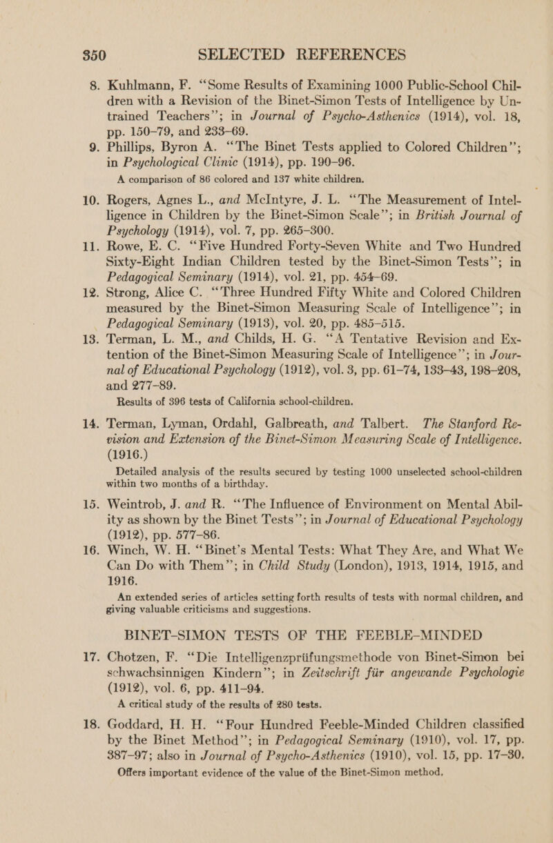 Kuhlmann, F. “Some Results of Examining 1000 Public-School Chil- dren with a Revision of the Binet-Simon Tests of Intelligence by Un- trained Teachers’; in Journal of Psycho-Asthenics (1914), vol. 18, pp. 150-79, and 233-69. in Psychological Clinic (1914), pp. 199-96. A comparison of 86 colored and 137 white children. Rogers, Agnes L., and McIntyre, J. L. “The Measurement of Intel- ligence in Children by the Binet-Simon Scale”; in British Journal of Psychology (1914), vol. 7, pp. 265-300. Rowe, E. C. “Five Hundred Forty-Seven White and Two Hundred Sixty-Eight Indian Children tested by the Binet-Simon Tests’’; in Pedagogical Seminary (1914), vol. 21, pp. 454-69. Strong, Alice C. “Three Hundred Fifty White and Colored Children measured by the Binet-Simon Measuring Scale of Intelligence’’; in Pedagogical Seminary (1913), vol. 20, pp. 485-515. Terman, L. M., and Childs, H. G. “A Tentative Revision and Ex- tention of the Binet-Simon Measuring Scale of Intelligence”; in Jour- nal of Educational Psychology (1912), vol. 3, pp. 61-74, 133-43, 198-208, and 277-89. Results of 396 tests of California school-children. Terman, Lyman, Ordahl, Galbreath, and Talbert. The Stanford Re- viston and Extension of the Binet-Simon Measuring Scale of Intelligence. (1916.) Detailed analysis of the results secured by testing 1000 unselected school-children within two months of a birthday. Weintrob, J. and R. “The Influence of Environment on Mental Abil- ity as shown by the Binet Tests”; in Journal of Educational Psychology (1912), pp. 577-86. Winch, W. H. “Binet’s Mental Tests: What They Are, and What We Can Do with Them”’; in Child Study (London), 1913, 1914, 1915, and 1916. An extended series of articles setting forth results of tests with normal children, and giving valuable criticisms and suggestions. BINET-SIMON TESTS OF THE FEEBLE-MINDED Chotzen, F. “Die Intelligenzpriifungsmethode von Binet-Simon bei schwachsinnigen Kindern”; in Zeitschrift fiir angewande Psychologie (1912), vol. 6, pp. 411-94. A critical study of the results of 280 tests. Goddard, H. H. ‘Four Hundred Feeble-Minded Children classified by the Binet Method”; in Pedagogical Seminary (1910), vol. 17, pp. 387-97; also in Journal of Psycho-Asthenics (1910), vol. 15, pp. 17-30, Offers important evidence of the value of the Binet-Simon method,