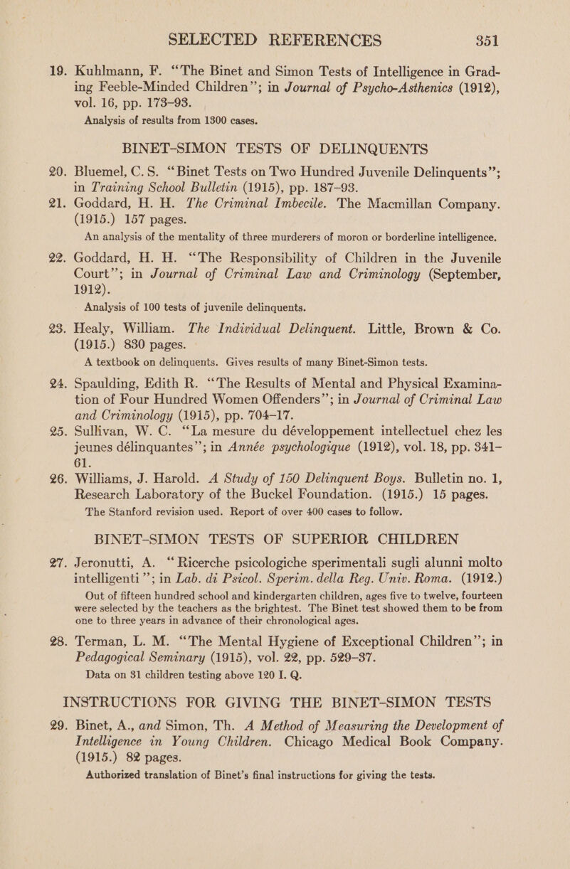 Kuhlmann, F. “The Binet and Simon Tests of Intelligence in Grad- ing Feeble-Minded Children”; in Journal of Psycho-Asthenics (1912), vol. 16, pp. 173-93. Analysis of results from 1300 cases. BINET-SIMON TESTS OF DELINQUENTS Bluemel, C.S. “Binet Tests on Two Hundred Juvenile Delinquents’’; in Training School Bulletin (1915), pp. 187-98. Goddard, H. H. The Criminal Imbecile. The Macmillan Company. (1915.) 157 pages. An analysis of the mentality of three murderers of moron or borderline intelligence. Goddard, H. H. “The Responsibility of Children in the Juvenile Court”; in Journal of Criminal Law and Criminology (September, 1912). Analysis of 100 tests of juvenile delinquents. Healy, William. The Individual Delinquent. Little, Brown &amp; Co. (1915.) 830 pages. A textbook on delinquents. Gives results of many Binet-Simon tests. Spaulding, Edith R. “The Results of Mental and Physical Examina- tion of Four Hundred Women Offenders”’; in Journal of Criminal Law and Criminology (1915), pp. 704-17. Sullivan, W. C. “La mesure du développement intellectuel chez les jeunes délinquantes”’; in Année psychologique (1912), vol. 18, pp. 341- 61. Williams, J. Harold. A Study of 150 Delinquent Boys. Bulletin no. 1, Research Laboratory of the Buckel Foundation. (1915.) 15 pages. The Stanford revision used. Report of over 400 cases to follow. BINET-SIMON TESTS OF SUPERIOR CHILDREN intelligenti”’; in Lab. di Psicol. Sperim. della Reg. Univ. Roma. (1912.) Out of fifteen hundred school and kindergarten children, ages five to twelve, fourteen were selected by the teachers as the brightest. The Binet test showed them to be from one to three years in advance of their chronological ages. Terman, L. M. “The Mental Hygiene of Exceptional Children’; in Pedagogical Seminary (1915), vol. 22, pp. 529-37. Data on 31 children testing above 120 I. Q. Binet, A., and Simon, Th. A Method of Measuring the Development of Intelligence in Young Children. Chicago Medical Book Company. (1915.) 82 pages. Authorized translation of Binet’s final instructions for giving the tests.