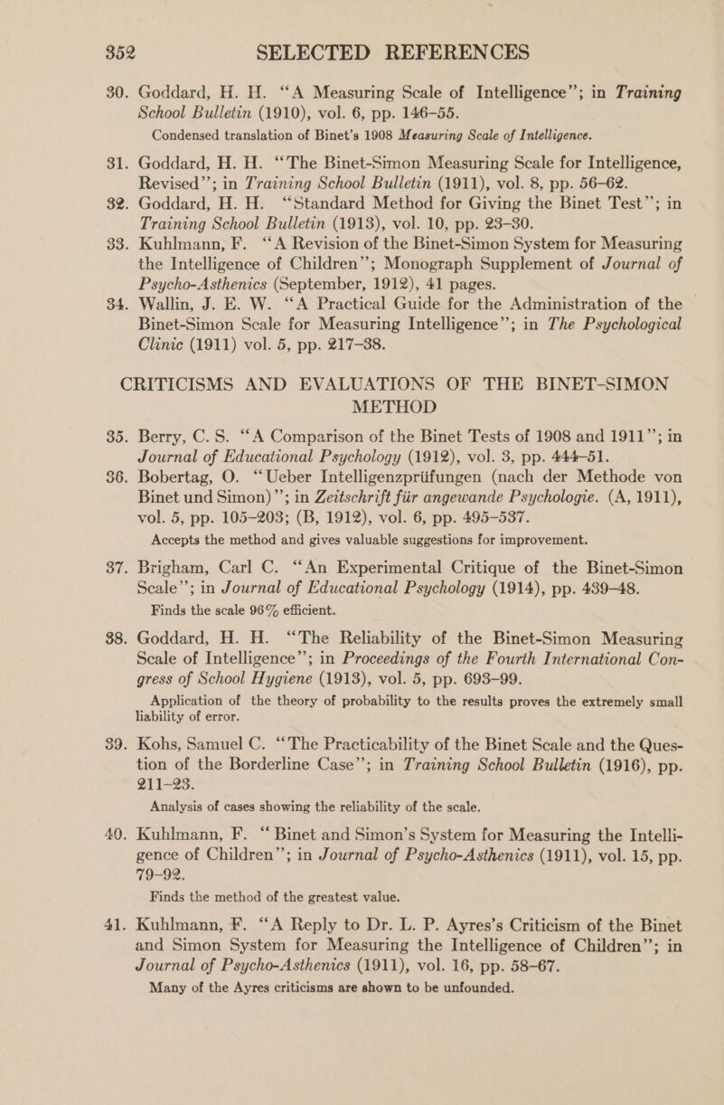 30. Goddard, H. H. “A Measuring Scale of Intelligence’; in Training School Bulletin (1910), vol. 6, pp. 146-55. Condensed translation of Binet’s 1908 Measuring Scale of Intelligence. 31. Goddard, H. H. ‘‘The Binet-Simon Measuring Scale for Intelligence, Revised’’; in Training School Bulletin (1911), vol. 8, pp. 56-62. 32. Goddard, H. H. ‘“‘Standard Method for Giving the Binet Test’’; in Training School Bulletin (1913), vol. 10, pp. 23-30. 33. Kuhlmann, F. ‘A Revision of the Binet-Simon System for Measuring the Intelligence of Children”; Monograph Supplement of Journal of Psycho-Asthenics (September, 1912), 41 pages. 34. Wallin, J. E. W. “A Practical Guide for the Administration of the Binet-Simon Scale for Measuring Intelligence’; in The Psychological Clinic (1911) vol. 5, pp. 217-38. CRITICISMS AND EVALUATIONS OF THE BINET-SIMON METHOD 35. Berry, C.S. “A Comparison of the Binet Tests of 1908 and 1911”; in Journal of Educational Psychology (1912), vol. 3, pp. 444-51. 86. Bobertag, O. “Ueber Intelligenzpriifungen (nach der Methode von Binet und Simon) ”’; in Zeitschrift fiir angewande Psychologie. (A, 1911), vol. 5, pp. 105-203; (B, 1912), vol. 6, pp. 495-537. Accepts the method and gives valuable suggestions for improvement. 37. Brigham, Carl C. “An Experimental Critique of the Binet-Simon Seale”; in Journal of Educational Psychology (1914), pp. 439-48. Finds the scale 96% efficient. 38. Goddard, H. H. “The Reliability of the Binet-Simon Measuring Scale of Intelligence”; in Proceedings of the Fourth International Con- gress of School Hygiene (1913), vol. 5, pp. 693-99. Application of the theory of probability to the results proves the extremely small liability of error. 39. Kohs, Samuel C. “The Practicability of the Binet Scale and the Ques- tion of the Borderline Case”; in Training School Bulletin (1916), pp. 211-23. Analysis of cases showing the reliability of the scale. 40. Kuhlmann, F. “ Binet and Simon’s System for Measuring the Intelli- gence of Children”; in Journal of Psycho-Asthenics (1911), vol. 15, pp. 79-92. Finds the method of the greatest value. 41. Kuhlmann, F. “A Reply to Dr. L. P. Ayres’s Criticism of the Binet and Simon System for Measuring the Intelligence of Children’’; in Journal of Psycho-Asthenics (1911), vol. 16, pp. 58-67. Many of the Ayres criticisms are shown to be unfounded.