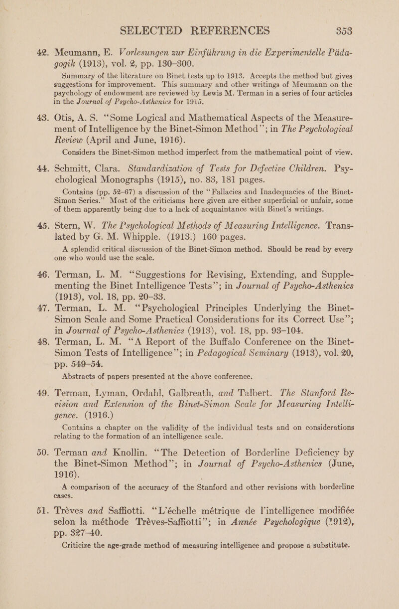 Meumann, E. Vorlesungen zur Einfiihrung in die Experimentelle Pada- gogik (1913), vol. 2, pp. 130-300. Summary of the literature on Binet tests up to 1913. Accepts the method but gives suggestions for improvement. This summary and other writings of Meumann on the psychology of endowment are reviewed by Lewis M. Terman in a series of four articles in the Journal of Psycho-Asthenics for 1915. Otis, A. S. “Some Logical and Mathematical Aspects of the Measure- ment of Intelligence by the Binet-Simon Method”’; in The Psychological Review (April and June, 1916). Considers the Binet-Simon method imperfect from the mathematical point of view. Schmitt, Clara. Standardization of Tests for Defective Children. Psy- chological Monographs (1915), no. 83, 181 pages. Contains (pp. 52-67) a discussion of the “‘Fallacies and Inadequacies of the Binet- Simon Series.” Most of the criticisms here given are either superficial or unfair, some Stern, W. The Psychological Methods of Measuring Intelligence. 'Trans- lated by G. M. Whipple. (1913.) 160 pages. A splendid critical discussion of the Binet-Simon method. Should be read by every one who would use the scale. Terman, L. M. “Suggestions for Revising, Extending, and Supple- menting the Binet Intelligence Tests”; in Journal of Psycho-Asthenics (1913), vol. 18, pp. 20-33. Terman, L. M. “Psychological Principles Underlying the Binet- Simon Scale and Some Practical Considerations for its Correct Use’’; in Journal of Psycho-Asthenics (1913), vol. 18, pp. 93-104. Terman, L. M. “A Report of the Buffalo Conference on the Binet- Simon Tests of Intelligence”; in Pedagogical Seminary (1913), vol. 20, pp. 549-54. Abstracts of papers presented at the above conference. Terman, Lyman, Ordahl, Galbreath, and Talbert. The Stanford Re- vision and Extension of the Binet-Simon Scale for Measuring Intell- gence. (1916.) Contains a chapter on the validity of the individual tests and on considerations relating to the formation of an intelligence scale. Terman and Knollin. “The Detection of Borderline Deficiency by the Binet-Simon Method”; in Journal of Psycho-Asthenics (June, 1916). A comparison of the accuracy of the Stanford and other revisions with borderline cases. Tréves and Saffiotti. “L’échelle métrique de l’intelligence modifiée selon la méthode Tréves-Saffiotti’”; in Année Psychologique (1912), pp. 327-40. Criticize the age-grade method of measuring intelligence and propose a substitute.