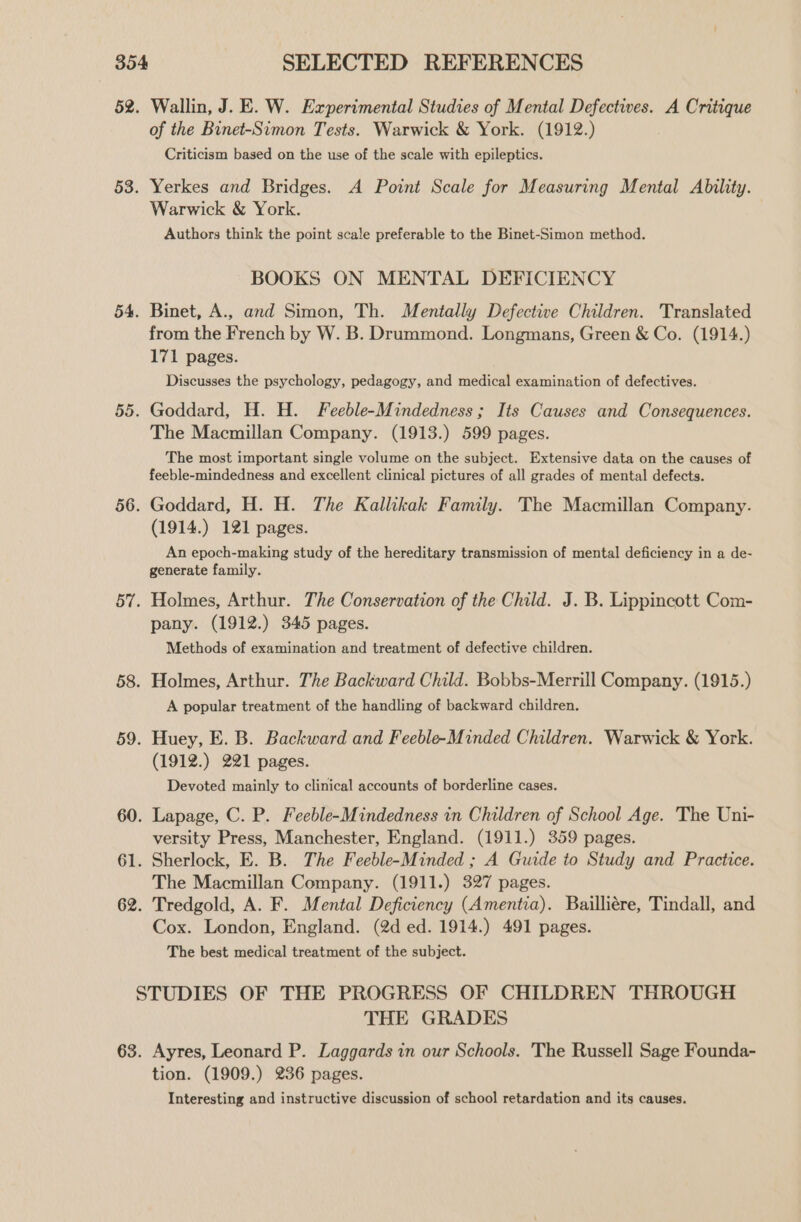 Wallin, J. E. W. Experimental Studies of Mental Defectives. A Critique of the Binet-Simon Tests. Warwick & York. (1912.) Criticism based on the use of the scale with epileptics. Yerkes and Bridges. A Point Scale for Measuring Mental Ability. Warwick & York. Authors think the point scale preferable to the Binet-Simon method. BOOKS ON MENTAL DEFICIENCY Binet, A., and Simon, Th. Mentally Defective Children. Translated from the French by W. B. Drummond. Longmans, Green & Co. (1914.) 171 pages. Discusses the psychology, pedagogy, and medical examination of defectives. Goddard, H. H. Feeble-Mindedness; Its Causes and Consequences. The Macmillan Company. (1913.) 599 pages. The most important single volume on the subject. Extensive data on the causes of feeble-mindedness and excellent clinical pictures of all grades of mental defects. Goddard, H. H. The Kallikak Family. The Macmillan Company. (1914.) 121 pages. An epoch-making study of the hereditary transmission of mental deficiency in a de- generate family. Holmes, Arthur. The Conservation of the Child. J. B. Lippincott Com- pany. (1912.) 345 pages. Methods of examination and treatment of defective children. Holmes, Arthur. The Backward Child. Bobbs-Merrill Company. (1915.) A popular treatment of the handling of backward children. Huey, E. B. Backward and Feeble-Minded Children. Warwick & York. (1912.) 221 pages. Devoted mainly to clinical accounts of borderline cases. Lapage, C. P. Feeble-Mindedness in Children of School Age. The Uni- versity Press, Manchester, England. (1911.) 359 pages. Sherlock, E. B. The Feeble-Minded ; A Guide to Study and Practice. The Macmillan Company. (1911.) 327 pages. Tredgold, A. F. Mental Deficiency (Amentia). Bailliére, Tindall, and Cox. London, England. (2d ed. 1914.) 491 pages. The best medical treatment of the subject. THE GRADES Ayres, Leonard P. Laggards in our Schools. The Russell Sage Founda- tion. (1909.) 236 pages. Interesting and instructive discussion of school retardation and its causes.