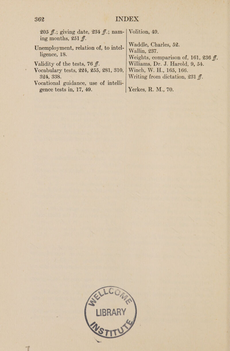 205 ff.; giving date, 234 ff.; nam- | Volition, 49. ing months, 251 ff. é : Waddle, Charles, 52. Unemployment, relation of, to intel- Wallin, 237. ligence, 18. Weights, comparison of, 161, 236 ff. Validity of the tests, 76 ff. Williams, Dr. J. Harold, 9, 54. Vocabulary tests, 224, 255, 281, 310, | Winch, W. H., 165, 166. 324, 338. Writing from dictation, 231 ff. Vocational guidance, use of intelli- gence tests in, 17, 49. Yerkes, R. M., 70.