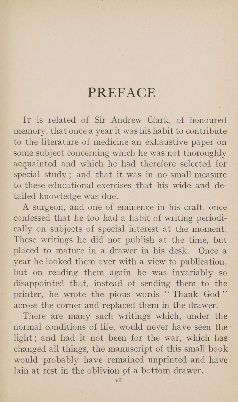 PREFACE Ir is related of Sir Andrew Clark, of honoured memory, that oncea year it was his habit to contribute to the literature of medicine an exhaustive paper on some subject concerning which he was not thoroughly acquainted and which he had therefore selected for special study; and that it was in no small measure to these educational exercises that his wide and de- tailed knowledge was due. A surgeon, and one of eminence in his craft, once confessed that he too had a habit of writing periodi- cally on subjects of special interest at the moment. These writings he did not publish at the time, but placed to mature in a drawer in his desk. Once a year he looked them over with a view to publication, but on reading them again he was invariably so disappointed that, instead of sending them to the printer, he wrote the pious words “ Thank God” across the corner and replaced them in the drawer. There are many such writings which, under the normal conditions of life, would never have seen the - light; and had it not been for the war, which has changed all things, the manuscript of this small book would probably have remained unprinted and have lain at rest in the oblivion of a bottom drawer. vil