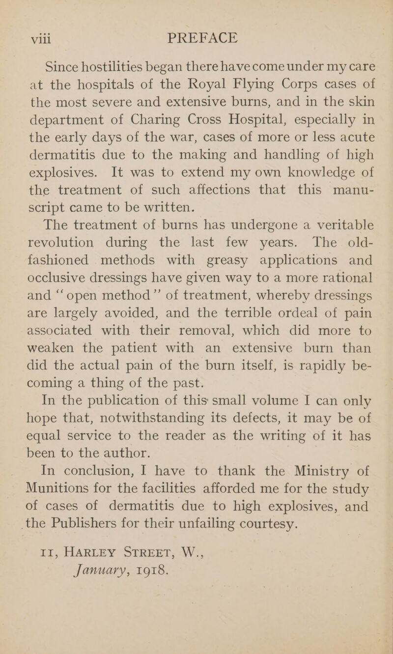 Since hostilities began there have come under my care at the hospitals of the Royal Flying Corps cases of the most severe and extensive burns, and in the skin department of Charing Cross Hospital, especially in the early days of the war, cases of more or less acute dermatitis due to the making and handling of high explosives. It was to extend my own knowledge of the treatment of such affections that this manu- script came to be written. The treatment of burns has undergone a veritable revolution during the last few years. The old- fashioned methods with greasy applications and occlusive dressings have given way to a more rational and “‘open method”’ of treatment, whereby dressings are largely avoided, and the terrible ordeal of pain associated with their removal, which did more to weaken the patient with an extensive burn than did the actual pain of the burn itself, is rapidly be- coming a thing of the past. In the publication of this small volume I can only hope that, notwithstanding its defects, it may be of equal service to the reader as the writing of it has been to the author. In conclusion, I have to thank the Ministry of Munitions for the facilities afforded me for the study of cases of dermatitis due to high explosives, and the Publishers for their unfailing courtesy. IT, HARLEY STREET, :W;, January, r9%8.