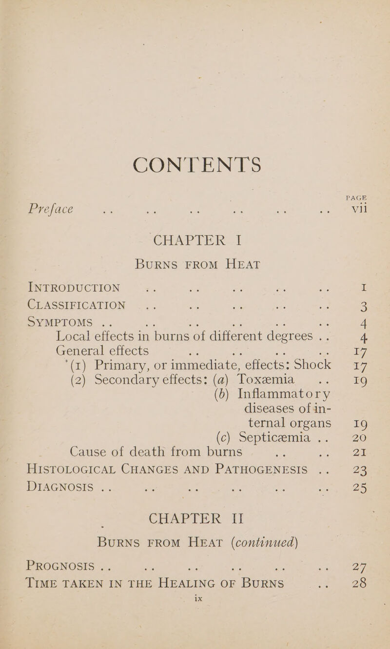 CONTENTS PAGE Preface fs at ae ms a ee CHAPTER I BURNS FROM HEAT INTRODUCTION ng CLASSIFICATION ... a ie i: aa 3 SYMPTOMS .. sa 4 Local effects in burns of different degrees eis 4. General effects or 607] (1) Primary, or immediate, effects: Shock 17 (2) Secondary effects: (a) Toxemia .. 19 (6) Inflammatory diseases of 4in- ternal organs 19 (c) Septicemia .. “ve Cause of death from burns =? pe 3M _ HISTOLOGICAL CHANGES AND PATHOGENESIS .. 23 DEAGNOSIS .. ire a tf eas ~ 25 CHAPTER iI BURNS FROM HEAT (continued) PROGNOSIS . he 2a, Ween TIME TAKEN IN THE Pane OF Since a 28