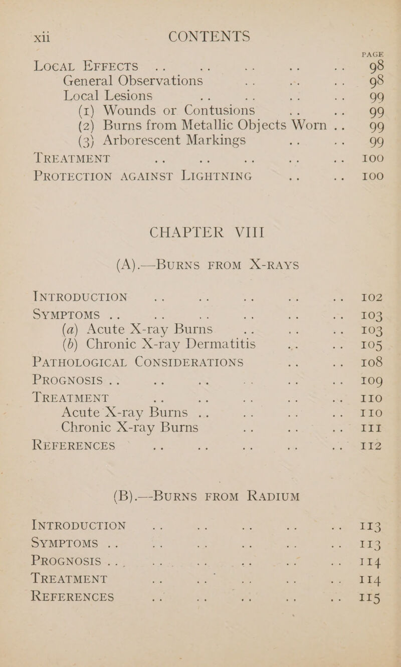 &gt;a CONTENTS LOCAL BRrects? 7; Sp - i 76 General Observations as “ .. ge Local Lesions a 1. 2 oS (1) Wounds or C ontusions -s page (2) Burns from Metallic Objects Worn .. 99 (3) Arborescent Markings 2s | TREATMENT a rs .. OG PROTECTION AGAINST ore is .« 20 CHAPTIOR. viii (A).—BURNS FROM X-RAYS INTRODUCTION i i a A .2. G2 SYMPTOMS .. a ne ee (a) Acute X- ray Burns of = :. 2Oe (b) Chronic X-ray Dermatitis me 2 eS PATHOLOGICAL CONSIDERATIONS 2% .. es PROGNOSIS . ay ~ * 2 .. =G nee a ng i ~~ dae Acute X-ray Burns .. i fe .. ane Chronic X-ray Burns eS =. &gt; Se REFERENCES a i ee - 2s See (B).—-BURNS FROM RADIUM INTRODUCTION re ie a &amp; a Fae SYMPTOMS .. 4) - be a cs hae Lg Gis CG Siang aera Pees Ey ie re at dee TREATMENT ae gm aes Ze sy &amp;. Tleae REFERENCES dot ho ae &lt; &gt; 2s