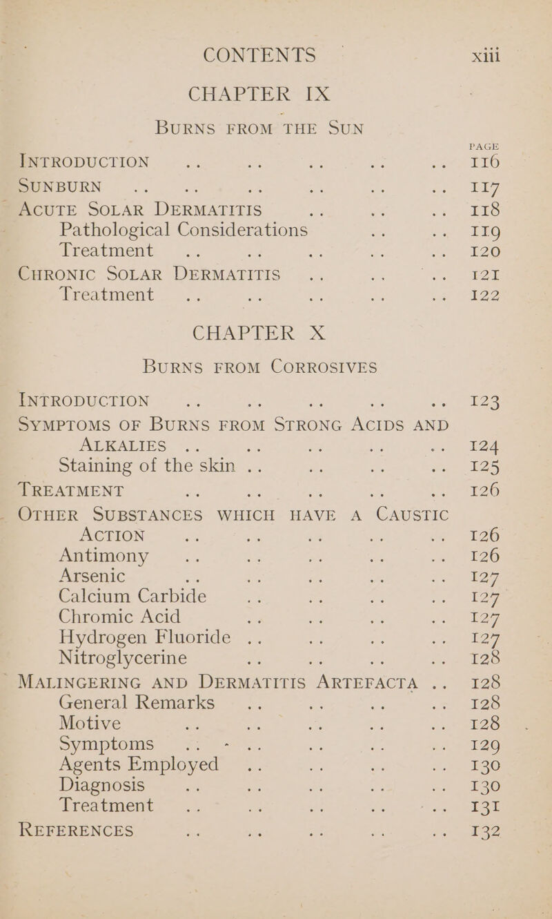 CHAPTER &lt;x BURNS FROM THE SUN INTRODUCTION SUNBURN ACUTE SOLAR eeamcevcr Pathological Considerations Treatment CHRONIC SOLAR DERMATITIS Treatment CHAPTER. X BURNS FROM CORROSIVES INTRODUCTION a ay SYMPTOMS OF BURNS FROM 1 SrnuNe ferns AND ALKALIES eg me otamine of the skin .... TREATMENT _ OTHER SUBSTANCES WHICH HAVE A Coen ACTION Antimony Arsenic Calcium Carbide Chromic Acid Hydrogen Fluoride Nitroglycerine -MALINGERING AND eRuaciii: eee General Remarks Motive nes Syipioms™ “fr Agents Employed Diagnosis Treatment REFERENCES PAGE I16 E17 Ione 119 126 P2E 122 123 124 125 126 126 126 127 12 12 ag) 128 128 128 128 129 130 130 131 132