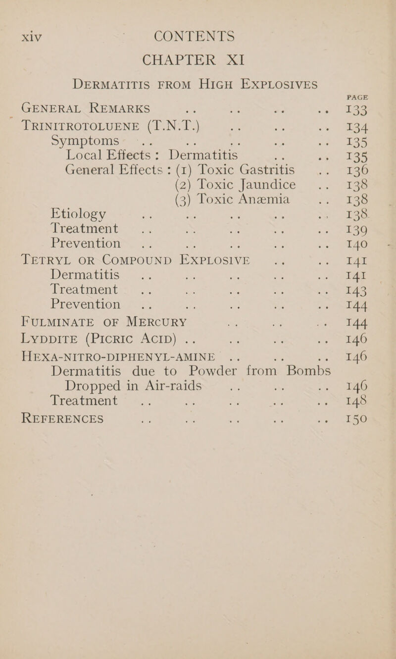 CHAP TER. vel DERMATITIS FROM HIGH EXPLOSIVES GENERAL REMARKS TRINITROTOLUENE (T.N.T.) Symptoms Local Effects : Dermatitis : General Effects : (1) Toxic Gastritis (2) Toxic Jaundice (3) Toxic Anemia Etiology Treatment Prevention TETRYL OR COMPOUND EXPLOSIVE Dermatitis Treatment Prevention , FULMINATE OF eect EVDDITE (PICRIC ACID) .. HEXA-NITRO-DIPHEN YL-AMINE Dermatitis due to Powder from “Bombs Dropped in Air-raids Treatment REFERENCES