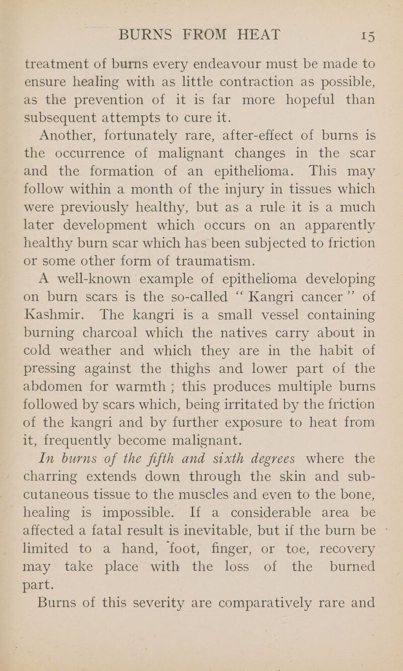 treatment of burns every endeavour must be made to ensure healing with as little contraction as possible, as the prevention of it is far more hopeful than subsequent attempts to cure it. Another, fortunately rare, after-effect of burns is the occurrence of malignant changes in the scar and the formation of an epithelioma. This may follow within a month of the injury in tissues which were previously healthy, but as a rule it is a much later development which occurs on an apparently healthy burn scar which has been subjected to friction or some other form of traumatism. A well-known example of epithelioma developing on burn scars is the so-called “‘ Kangri cancer’”’ of Kashmir. The kangri is a small vessel containing burning charcoal which the natives carry about in cold weather and which they are in the habit of pressing against the thighs and lower part of the abdomen for warmth ; this produces multiple burns followed by scars which, being irritated by the friction of the kangri and by further exposure to heat from it, frequently become malignant. In burns of the fifth and sixth degrees where the charring extends down through the skin and sub- cutaneous tissue to the muscles and even to the bone, healing is impossible. If a considerable area be affected a fatal result is inevitable, but if.the burn be - limited to a hand, foot, finger, or toe, recovery may take place with the loss--of the burmed part. Burns of this severity are comparatively rare and