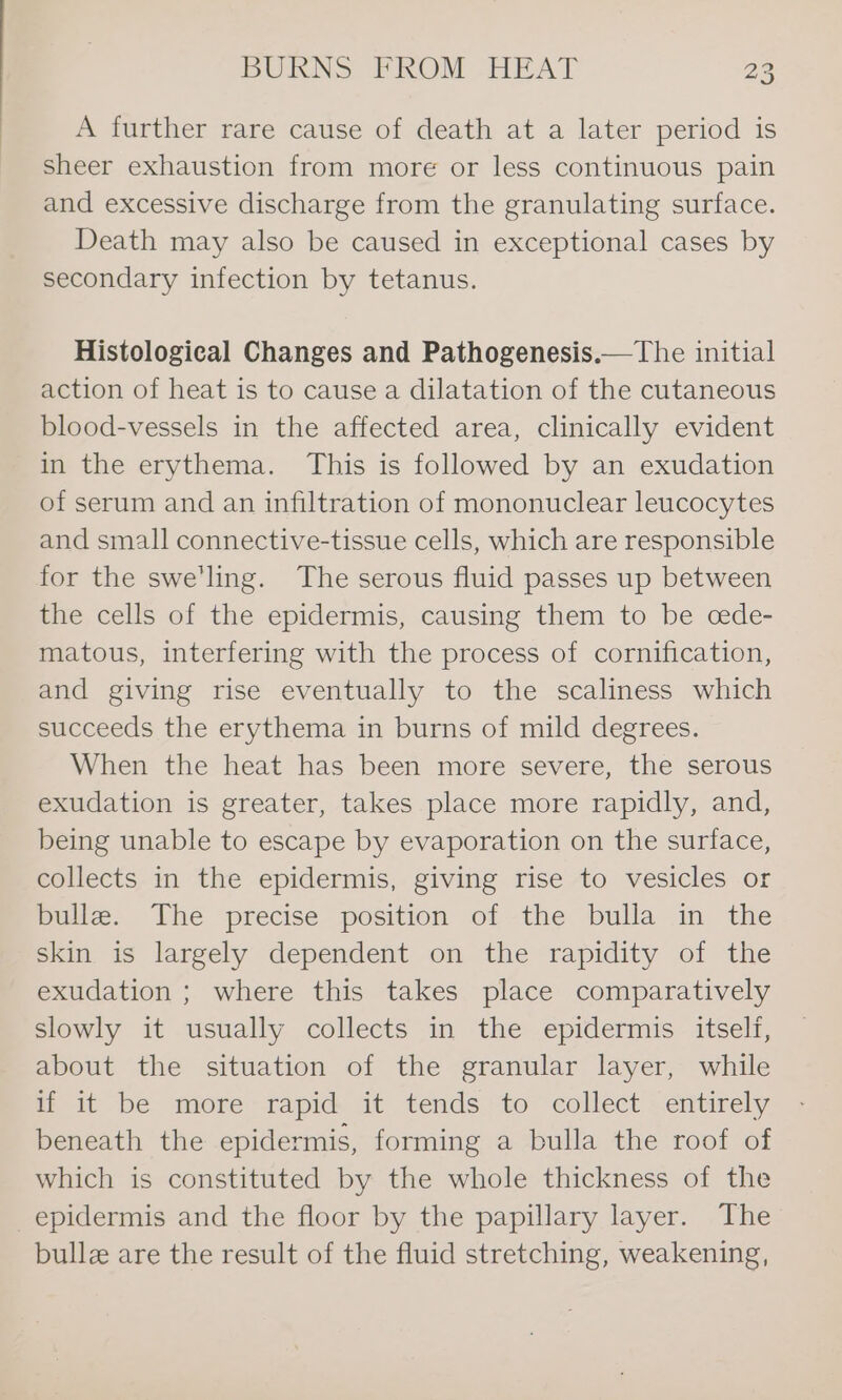 A further rare cause of death at a later period is sheer exhaustion from more or less continuous pain and excessive discharge from the granulating surface. Death may also be caused in exceptional cases by secondary infection by tetanus. Histological Changes and Pathogenesis.—The initial action of heat is to cause a dilatation of the cutaneous blood-vessels in the affected area, clinically evident in the erythema. This is followed by an exudation of serum and an infiltration of mononuclear leucocytes and small connective-tissue cells, which are responsible for the swe’ling. The serous fluid passes up between the cells of the epidermis, causing them to be cede- matous, interfering with the process of cornification, and giving rise eventually to the scaliness which succeeds the erythema in burns of mild degrees. When the heat has been more severe, the serous exudation is greater, takes place more rapidly, and, being unable to escape by evaporation on the surface, collects in the epidermis, giving rise to vesicles or bulle. The precise position of the bulla in the skin is largely dependent on the rapidity of the exudation ; where this takes place comparatively slowly it usually collects in the epidermis itself, about the situation of the granular layer, while if it be more-rapid: it tends to collect entirely beneath the epidermis, forming a bulla the roof of which is constituted by the whole thickness of the epidermis and the floor by the papillary layer. The bullz are the result of the fluid stretching, weakening,