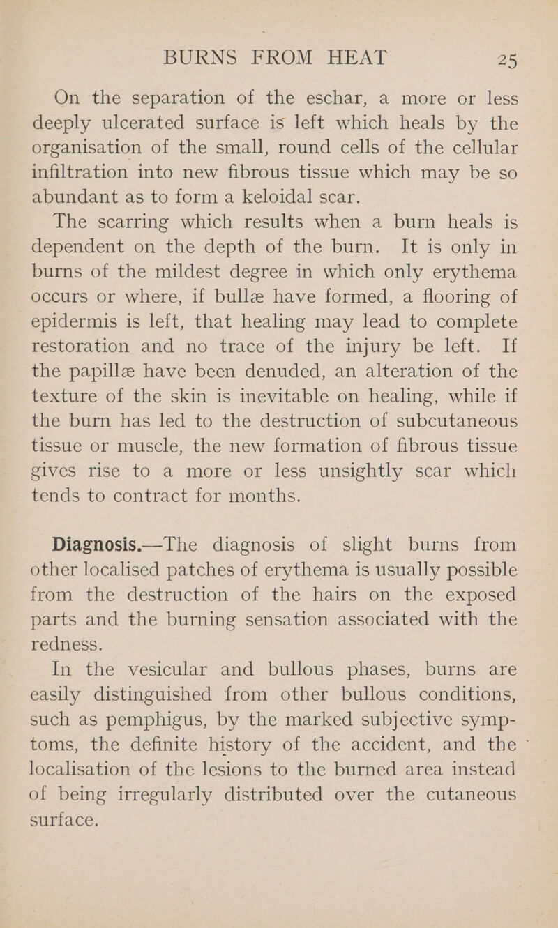 On the separation of the eschar, a more or less deeply ulcerated surface is left which heals by the organisation of the small, round cells of the cellular infiltration into new fibrous tissue which may be so abundant as to form a keloidal scar. The scarring which results when a burn heals is dependent on the depth of the burn. It is only in burns of the mildest degree in which only erythema occurs or where, if bulle have formed, a flooring of epidermis is left, that healing may lead to complete pestOration and. no trace ofthe mjury be leit. the papillz have been denuded, an alteration of the texture of the skin is inevitable on healing, while if the burn has led to the destruction of subcutaneous tissue or muscle, the new formation of fibrous tissue gives rise to a more or less unsightly scar which tends to contract for months. Diagnosis.—The diagnosis of slight burns from other localised patches of erythema is usually possible from the destruction of the hairs on the exposed parts and the burning sensation associated with the redness. In the vesicular and bullous phases, burns are easily distinguished from other bullous conditions, such as pemphigus, by the marked subjective symp- toms, the definite history of the accident, and the ~ localisation of the lesions to the burned area instead of being irregularly distributed over the cutaneous surface.