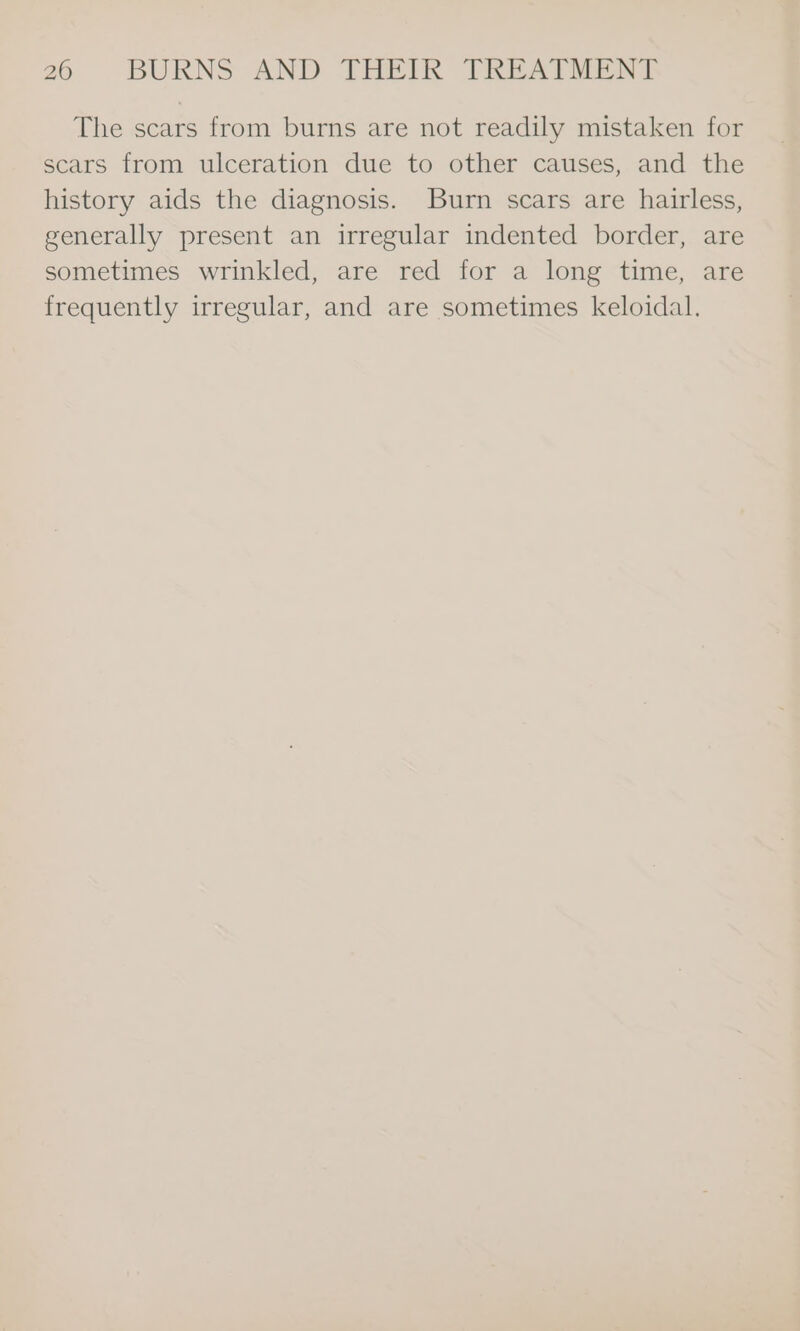 The scars from burns are not readily mistaken for scars from ulceration due to other causes, and the history aids the diagnosis. Burn scars are hairless, generally present an irregular indented border, are sometimes wrinkled, are red for a long time, are frequently irregular, and are sometimes keloidal.