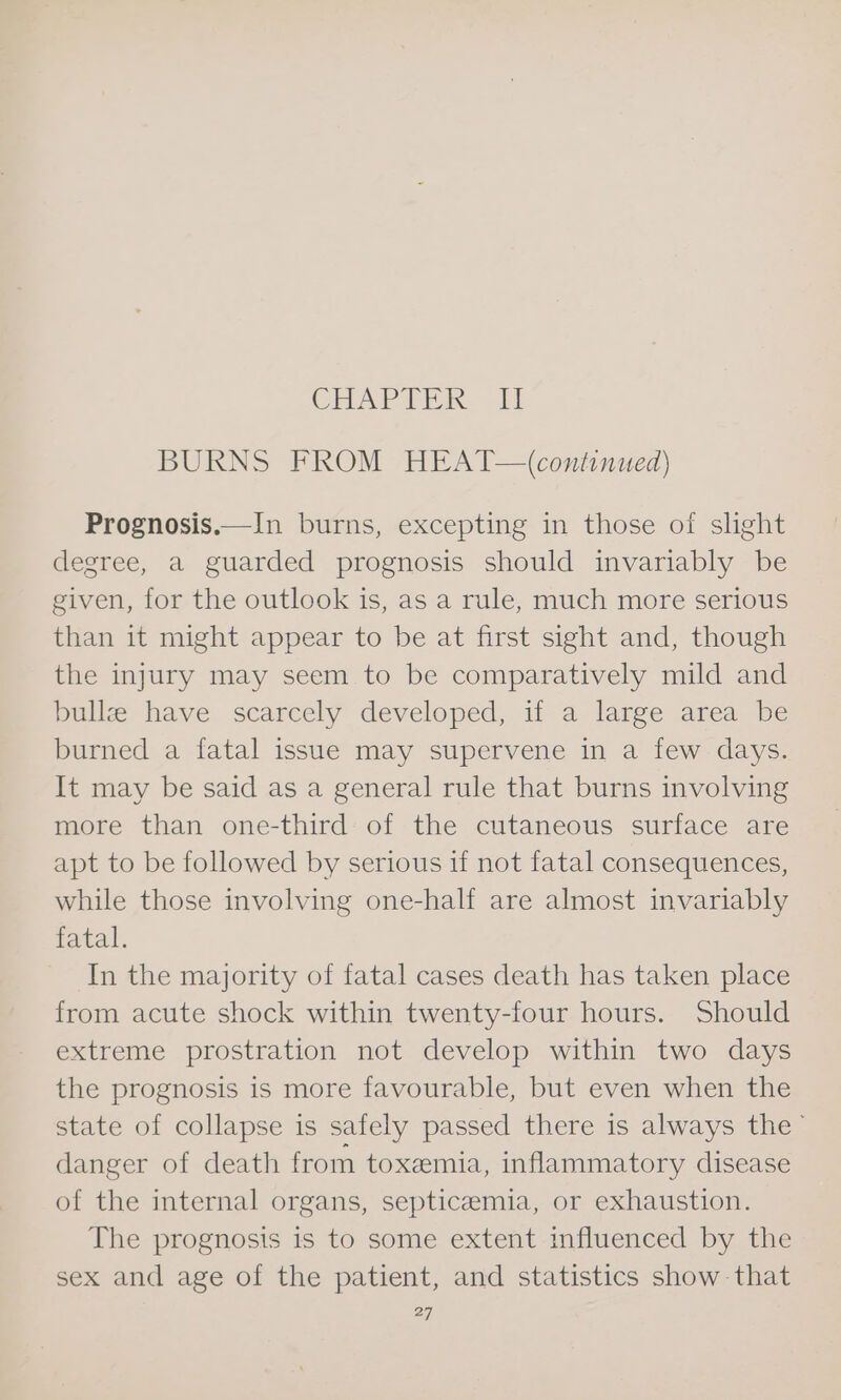 CRAP PEK it BURNS FROM HEAT—(continued) Prognosis.—In burns, excepting in those of slight degree, a guarded prognosis should invariably be given, for the outlook is, as a rule, much more serious than it might appear to be at first sight and, though the injury may seem to be comparatively mild and bullz have scarcely developed, if a large area be burned a fatal issue may supervene in a few days. It may be said as a general rule that burns involving more than one-third of the cutaneous surface are apt to be followed by serious 1f not fatal consequences, while those involving one-half are almost invariably fatal. In the majority of fatal cases death has taken place from acute shock within twenty-four hours. Should extreme prostration not develop within two days the prognosis is more favourable, but even when the state of collapse is safely passed there is always the’ danger of death from toxemia, inflammatory disease of the internal organs, septicemia, or exhaustion. The prognosis is to some extent influenced by the sex and age of the patient, and statistics show that