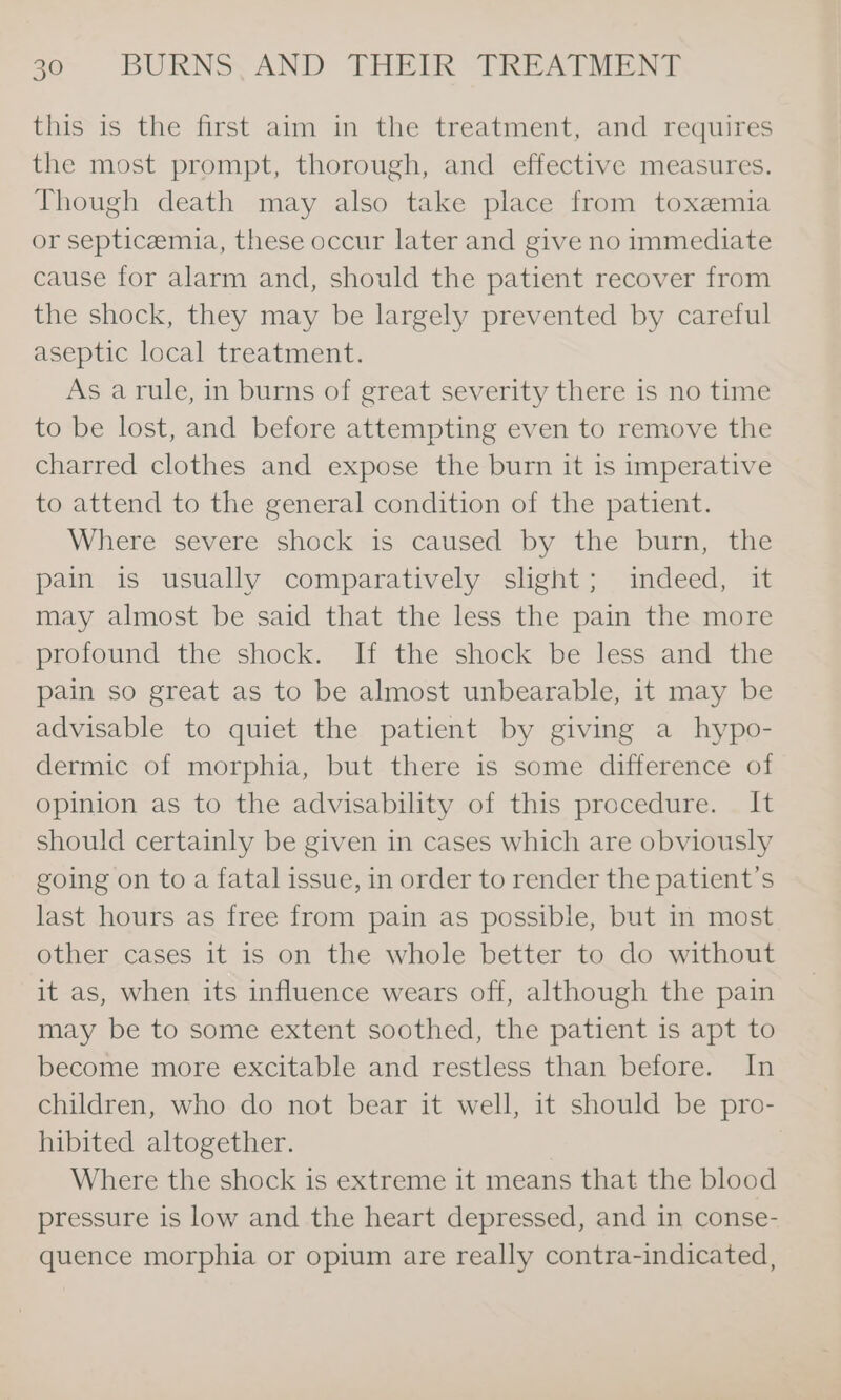 this is the first aim in the treatment, and requires the most prompt, thorough, and effective measures. Though death may also take place from toxemia or septicemia, these occur later and give no immediate cause for alarm and, should the patient recover from the shock, they may be largely prevented by careful aseptic local treatment. As arule, in burns of great severity there is no time to be lost, and before attempting even to remove the charred clothes and expose the burn it is imperative to attend to the general condition of the patient. Where severe shock &lt;is: caused “by the burn, ‘tlic pain is usually comparatively slight; indeed, it may almost be said that the less the pain the more profound the shock. If the shock be less and the pain so great as to be almost unbearable, it may be advisable to quiet the patient by giving a hypo- dermic of morphia, but there is some difference of opinion as to the advisability of this procedure. It should certainly be given in cases which are obviously going on to a fatal issue, in order to render the patient’s last hours as free from pain as possible, but in most other cases it is on the whole better to do without it as, when its influence wears off, although the pain may be to some extent soothed, the patient is apt to become more excitable and restless than before. In children, who do not bear it well, it should be pro- hibited altogether. | Where the shock is extreme it means that the blood pressure is low and the heart depressed, and in conse- quence morphia or opium are really contra-indicated,