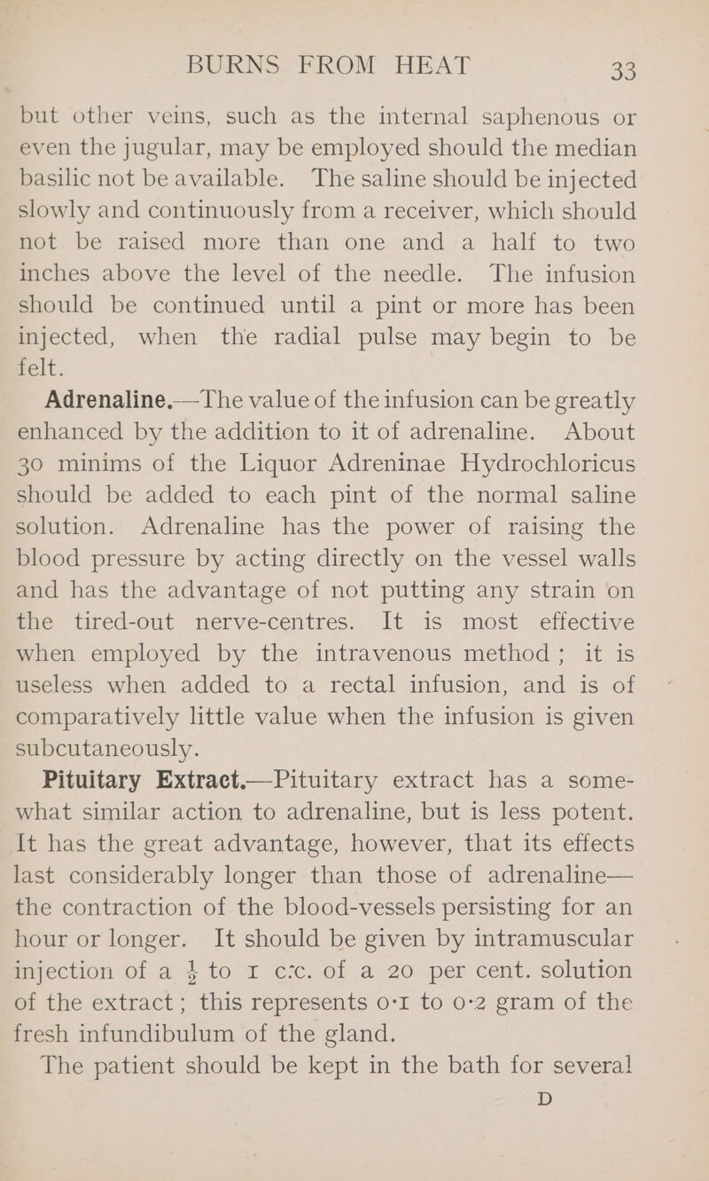 but other veins, such as the internal saphenous or even the jugular, may be employed should the median basilic not be available. The saline should be injected slowly and continuously from a receiver, which should not be raised more than one anda half to two inches above the level of the needle. The infusion should be continued until a pint or more has been injected, when the radial pulse may begin to be nelt. Adrenaline.—The value of the infusion can be greatly enhanced by the addition to it of adrenaline. About 30 minims of the Liquor Adreninae Hydrochloricus should be added to each pint of the normal saline solution. Adrenaline has the power of raising the blood pressure by acting directly on the vessel walls and has the advantage of not putting any strain on the tired-out nerve-centres. It is most effective when employed by the intravenous method; it is useless when added to a rectal infusion, and is of comparatively little value when the infusion is given subcutaneously. Pituitary Extract.—Pituitary extract has a some- what similar action to adrenaline, but is less potent. It has the great advantage, however, that its effects last considerably longer than those of adrenaline— the contraction of the blood-vessels persisting for an hour or longer. It should be given by intramuscular majection of a 4 to 1 cx. of a 20 per cent. solution of the extract; this represents 0-1 to 0-2 gram of the fresh infundibulum of the gland. The patient should be kept in the bath for several! D