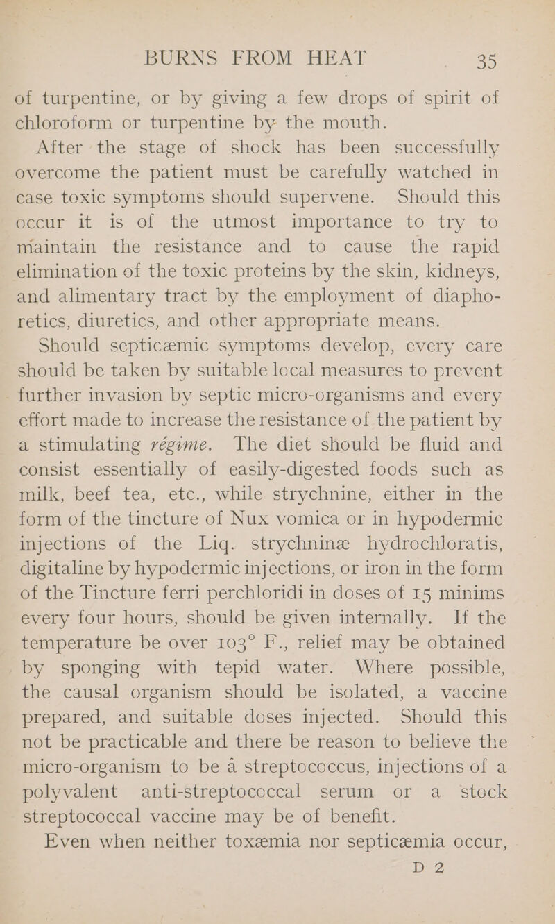 of turpentine, or by giving a few drops of spirit of chloroform or turpentine by the mouth. After ‘the stage of shock has been successfully overcome the patient must be carefully watched in case toxic symptoms should supervene. Should this mecur it is of the utmost importance to try to maintain the resistance and to cause the rapid elimination of the toxic proteins by the skin, kidneys, and alimentary tract by the employment of diapho- retics, diuretics, and other appropriate means. Should septicemic symptoms develop, every care should be taken by suitable local measures to prevent - further invasion by septic micro-organisms and every effort made to increase the resistance of the patient by a stimulating régime. The diet should be fluid and consist essentially of easily-digested foods such as milk, beef tea, etc., while strychnine, either in the form of the tincture of Nux vomica or in hypodermic injections of the Liq. strychnine hydrochloratis, digitaline by hypodermic injections, or iron in the form of the Tincture ferri perchloridi in doses of 15 minims every four hours, should be given internally. If the temperature be over 103° F., relief may be obtained by sponging with tepid water. Where possible, the causal organism should be isolated, a vaccine prepared, and suitable doses injected. Should this not be practicable and there be reason to believe the micro-organism to be a streptococcus, injections of a polyvalent anti-streptococcal serum or a_ stock streptococcal vaccine may be of benefit. Even when neither toxemia nor septicaemia occur, D2