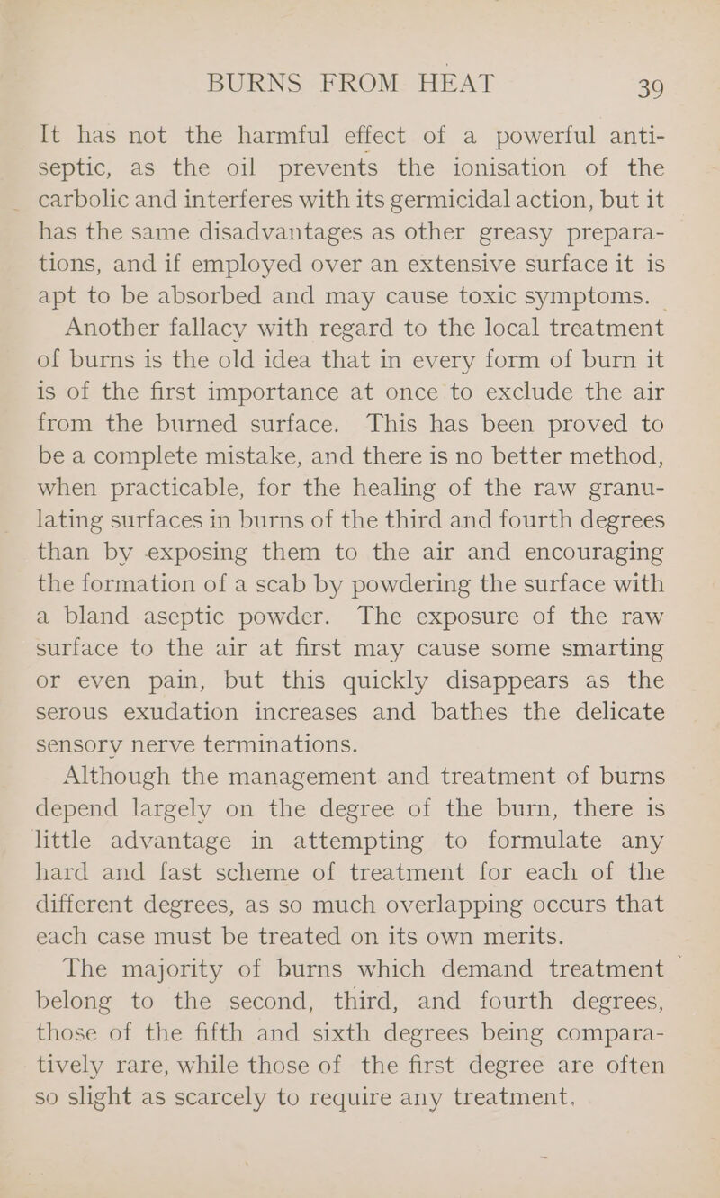 It has not the harmful effect of a powerful anti- septic, as the oil prevents the ionisation of the _ carbolic and interferes with its germicidal action, but it has the same disadvantages as other greasy prepara- tions, and if employed over an extensive surface it is apt to be absorbed and may cause toxic symptoms. Another fallacy with regard to the local treatment of burns is the old idea that in every form of burn it is of the first importance at once to exclude the air from the burned surface. This has been proved to be a complete mistake, and there is no better method, when practicable, for the healing of the raw granu- lating surfaces in burns of the third and fourth degrees than by exposing them to the air and encouraging the formation of a scab by powdering the surface with a bland aseptic powder. The exposure of the raw surface to the air at first may cause some smarting or even pain, but this quickly disappears as the serous exudation increases and bathes the delicate sensory nerve terminations. Although the management and treatment of burns depend largely on the degree of the burn, there is little advantage in attempting to formulate any hard and fast scheme of treatment for each of the different degrees, as so much overlapping occurs that each case must be treated on its own merits. The majority of burns which demand treatment — belong to the second, third, and fourth degrees, those of the fifth and sixth degrees being compara- tively rare, while those of the first degree are often so slight as scarcely to require any treatment,