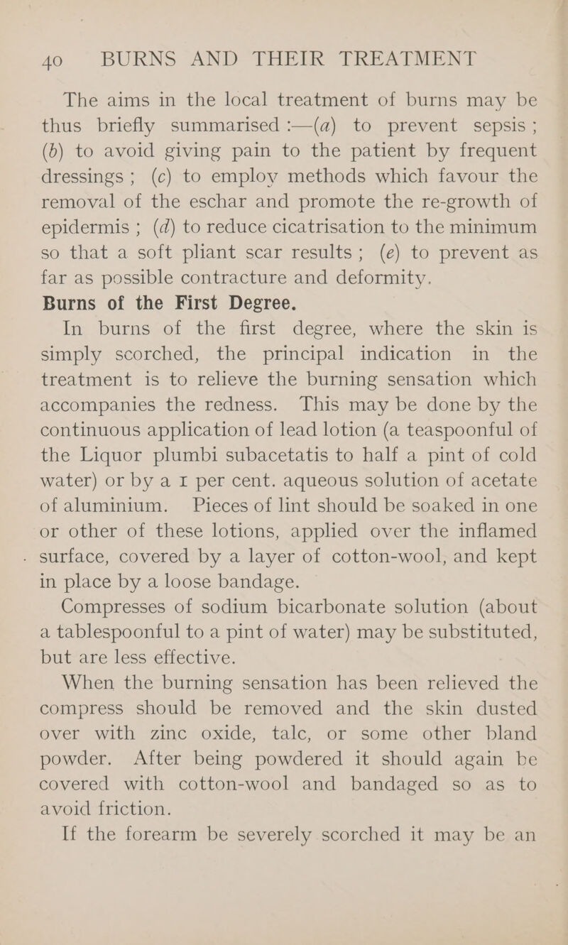 The aims in the local treatment of burns may be thus briefly summarised :—(a) to prevent sepsis ; (6) to avoid giving pain to the patient by frequent dressings ; (c) to employ methods which favour the removal of the eschar and promote the re-growth of epidermis ; (d) to reduce cicatrisation to the minimum so that a soft pliant scar results; (e) to prevent as far as possible contracture and deformity. Burns of the First Degree. In burns of the first degree, where the skin is simply scorched, the principal indication in the treatment is to relieve the burning sensation which accompanies the redness. This may be done by the continuous application of lead lotion (a teaspoonful of the Liquor plumbi subacetatis to half a pint of cold water) or by a I per cent. aqueous solution of acetate of aluminium. Pieces of lint should be soaked in one or other of these lotions, applied over the inflamed . surface, covered by a layer of cotton-wool, and kept in place by a loose bandage. Compresses of sodium bicarbonate solution (about a tablespoonful to a pint of water) may be substituted, but are less effective. When the burning sensation has been relieved the compress should be removed and the skin dusted over with zinc oxide, talc, or some other bland powder. After being powdered it should again be covered with cotton-wool and bandaged so as to avoid friction. If the forearm be severely scorched it may be an