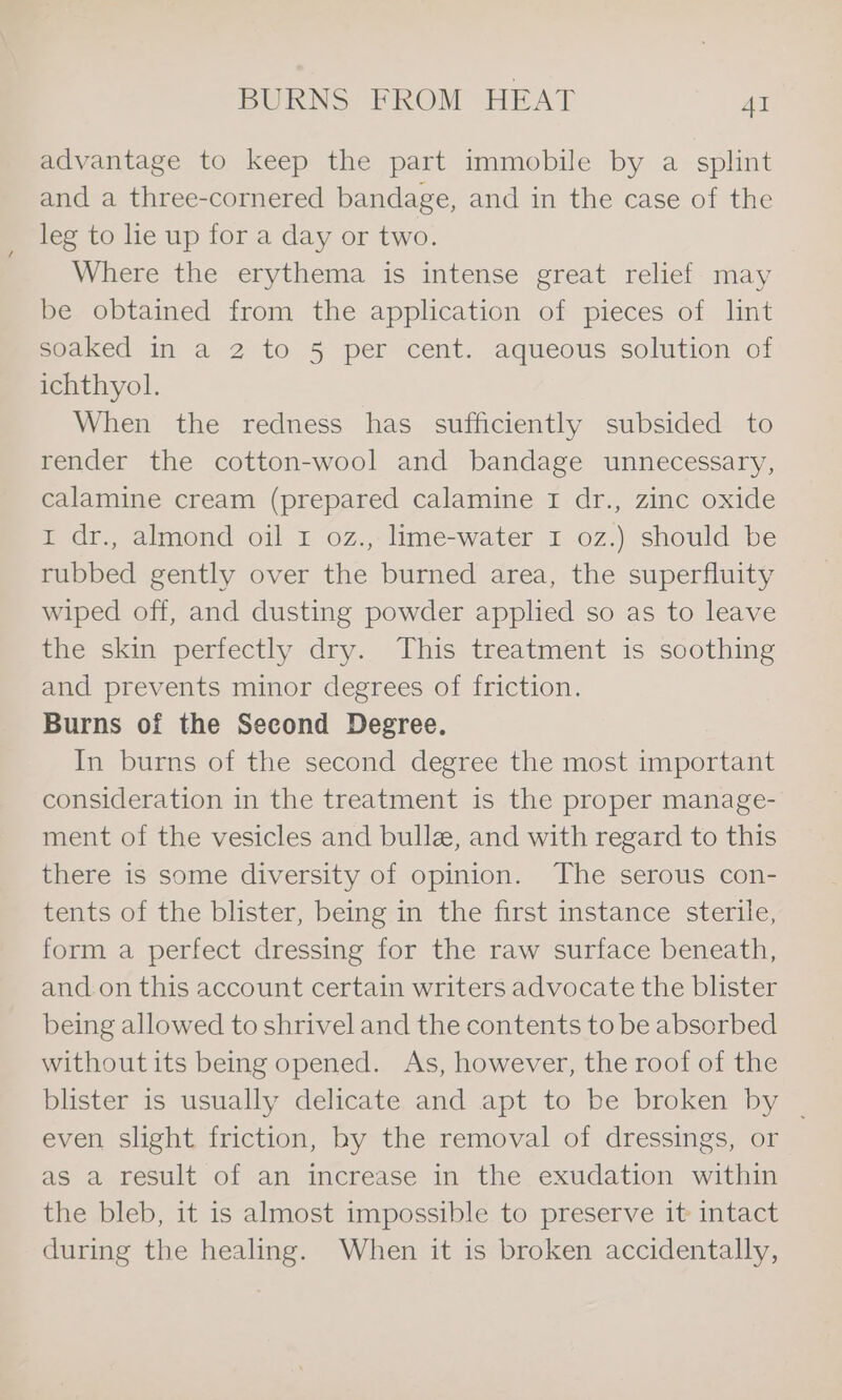 advantage to keep the part immobile by a splint and a three-cornered bandage, and in the case of the leg to lie up for a day or two. Where the erythema is intense great relief may be obtained from the application of pieces of lint soaked in a 2 to 5 per cent. aqueous solution of ichthyol. When the redness has sufficiently subsided to render the cotton-wool and bandage unnecessary, calamine cream (prepared calamine I dr., zinc oxide 1 dr., almond oil I oz., lime-water I oz.) should be rubbed gently over the burned area, the superfluity wiped off, and dusting powder applied so as to leave the skin perfectly dry. This treatment is soothing and prevents minor degrees of friction. Burns of the Second Degree. In burns of the second degree the most important consideration in the treatment is the proper manage- ment of the vesicles and bull, and with regard to this there is some diversity of opinion. The serous con- tents of the blister, being in the first instance sterile, form a perfect dressing for the raw surface beneath, and.on this account certain writers advocate the blister being allowed to shrivel and the contents to be absorbed without its being opened. As, however, the roof of the blister is usually delicate and apt to be broken by ~ even slight friction, hy the removal of dressings, or as a result of an increase in the exudation within the bleb, it is almost impossible to preserve it intact during the healing. When it is broken accidentally,