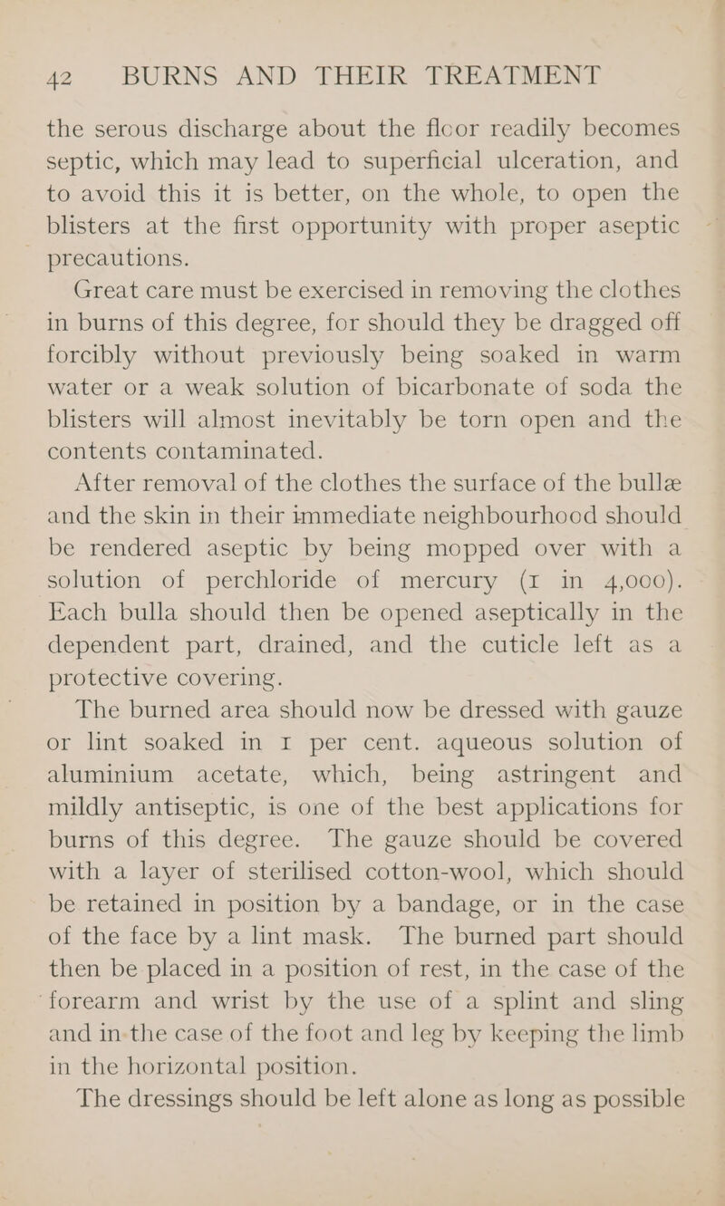 the serous discharge about the floor readily becomes septic, which may lead to superficial ulceration, and to avoid this it is better, on the whole, to open the blisters at the first opportunity with proper aseptic precautions. Great care must be exercised in removing the clothes in burns of this degree, for should they be dragged off forcibly without previously being soaked in warm water or a weak solution of bicarbonate of soda the blisters will almost inevitably be torn open and the contents contaminated. After removal of the clothes the surface of the bulle and the skin in their immediate neighbourhood should be rendered aseptic by being mopped over with a solution of perchloride of mercury (I in 4,000). Kach bulla should then be opened aseptically in the dependent part, drained, and the cuticle left as a protective covering. The burned area should now be dressed with gauze or lint soaked in 1 per cent. aqueous solution of aluminium acetate, which, being astringent and mildly antiseptic, is one of the best applications for burns of this degree. The gauze should be covered with a layer of sterilised cotton-wool, which should be retained in position by a bandage, or in the case of the face by a int mask. The burned part should then be placed in a position of rest, in the case of the ‘forearm and wrist by the use of a splint and sling and in-the case of the foot and leg by keeping the limb in the horizontal position. The dressings should be left alone as long as possible
